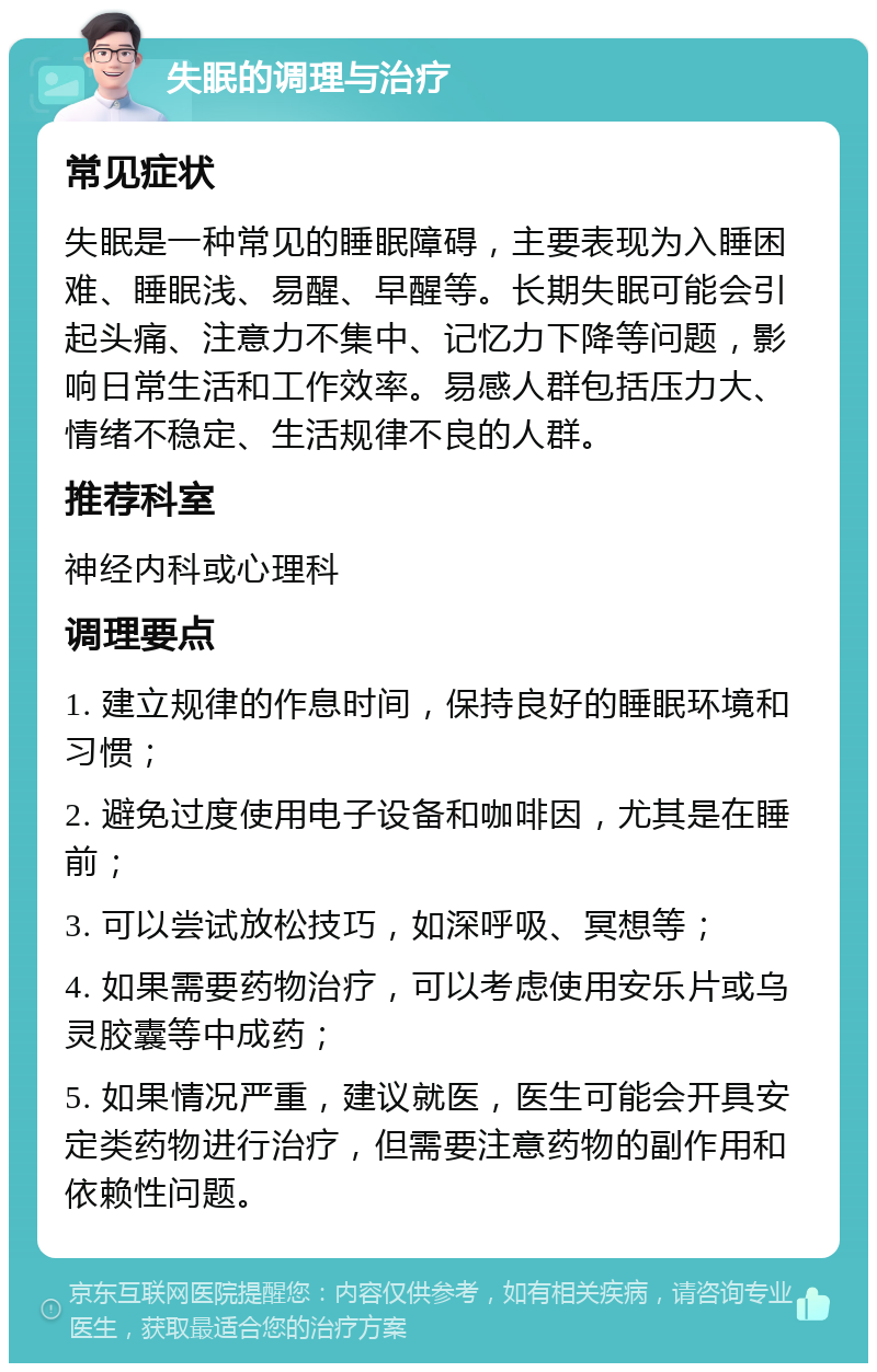 失眠的调理与治疗 常见症状 失眠是一种常见的睡眠障碍，主要表现为入睡困难、睡眠浅、易醒、早醒等。长期失眠可能会引起头痛、注意力不集中、记忆力下降等问题，影响日常生活和工作效率。易感人群包括压力大、情绪不稳定、生活规律不良的人群。 推荐科室 神经内科或心理科 调理要点 1. 建立规律的作息时间，保持良好的睡眠环境和习惯； 2. 避免过度使用电子设备和咖啡因，尤其是在睡前； 3. 可以尝试放松技巧，如深呼吸、冥想等； 4. 如果需要药物治疗，可以考虑使用安乐片或乌灵胶囊等中成药； 5. 如果情况严重，建议就医，医生可能会开具安定类药物进行治疗，但需要注意药物的副作用和依赖性问题。