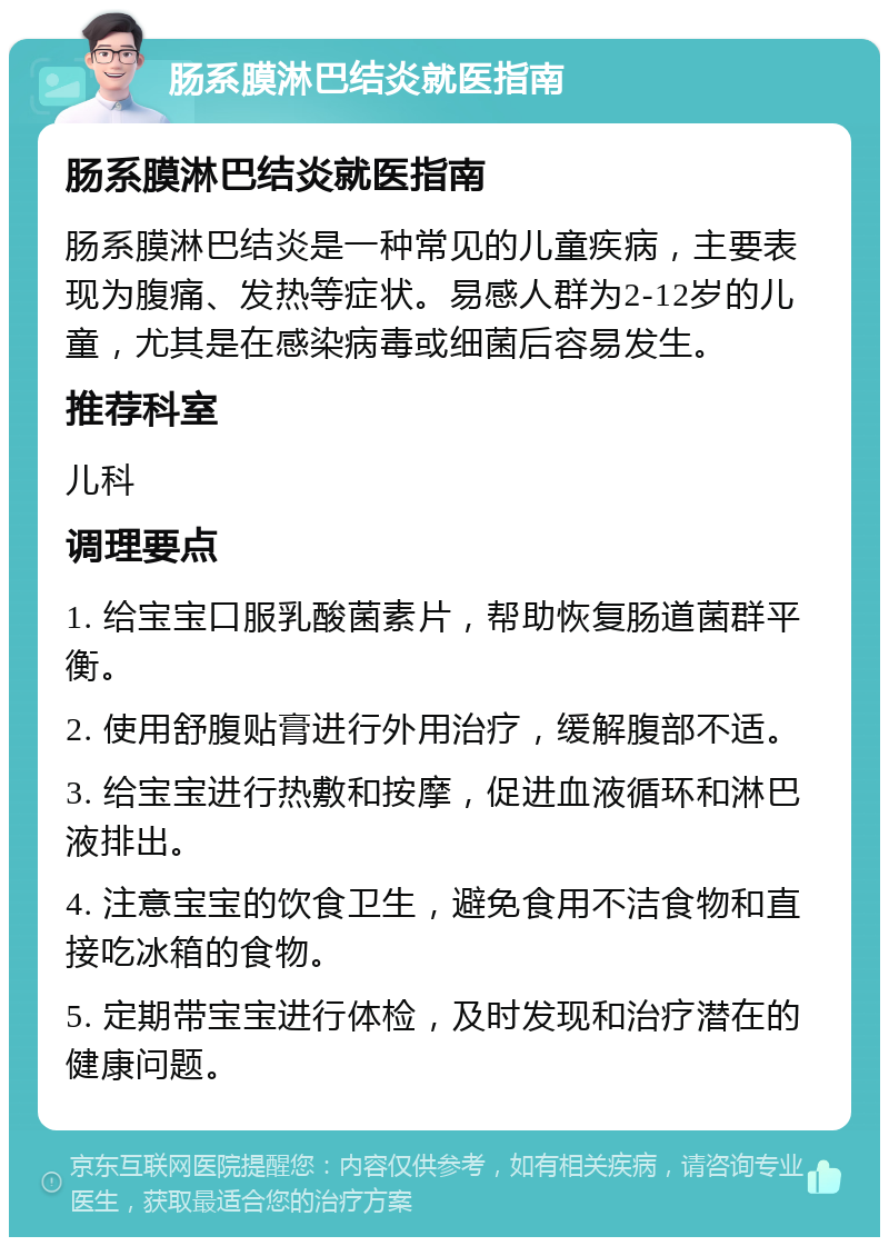 肠系膜淋巴结炎就医指南 肠系膜淋巴结炎就医指南 肠系膜淋巴结炎是一种常见的儿童疾病，主要表现为腹痛、发热等症状。易感人群为2-12岁的儿童，尤其是在感染病毒或细菌后容易发生。 推荐科室 儿科 调理要点 1. 给宝宝口服乳酸菌素片，帮助恢复肠道菌群平衡。 2. 使用舒腹贴膏进行外用治疗，缓解腹部不适。 3. 给宝宝进行热敷和按摩，促进血液循环和淋巴液排出。 4. 注意宝宝的饮食卫生，避免食用不洁食物和直接吃冰箱的食物。 5. 定期带宝宝进行体检，及时发现和治疗潜在的健康问题。