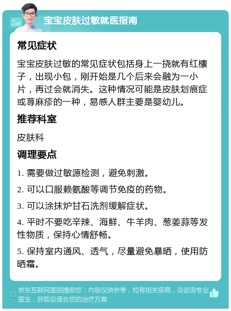 宝宝皮肤过敏就医指南 常见症状 宝宝皮肤过敏的常见症状包括身上一挠就有红檩子，出现小包，刚开始是几个后来会融为一小片，再过会就消失。这种情况可能是皮肤划痕症或荨麻疹的一种，易感人群主要是婴幼儿。 推荐科室 皮肤科 调理要点 1. 需要做过敏源检测，避免刺激。 2. 可以口服赖氨酸等调节免疫的药物。 3. 可以涂抹炉甘石洗剂缓解症状。 4. 平时不要吃辛辣、海鲜、牛羊肉、葱姜蒜等发性物质，保持心情舒畅。 5. 保持室内通风、透气，尽量避免暴晒，使用防晒霜。