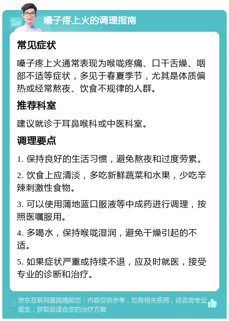 嗓子疼上火的调理指南 常见症状 嗓子疼上火通常表现为喉咙疼痛、口干舌燥、咽部不适等症状，多见于春夏季节，尤其是体质偏热或经常熬夜、饮食不规律的人群。 推荐科室 建议就诊于耳鼻喉科或中医科室。 调理要点 1. 保持良好的生活习惯，避免熬夜和过度劳累。 2. 饮食上应清淡，多吃新鲜蔬菜和水果，少吃辛辣刺激性食物。 3. 可以使用蒲地蓝口服液等中成药进行调理，按照医嘱服用。 4. 多喝水，保持喉咙湿润，避免干燥引起的不适。 5. 如果症状严重或持续不退，应及时就医，接受专业的诊断和治疗。