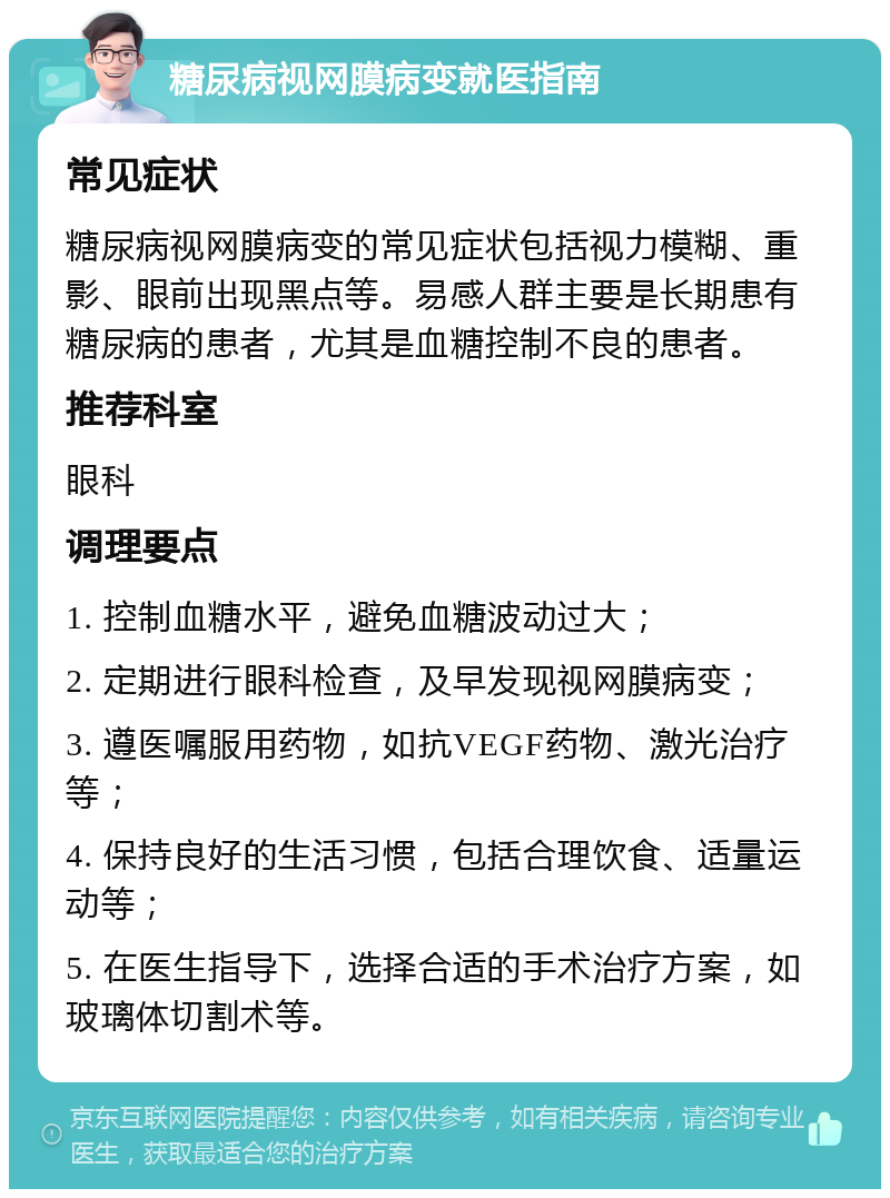 糖尿病视网膜病变就医指南 常见症状 糖尿病视网膜病变的常见症状包括视力模糊、重影、眼前出现黑点等。易感人群主要是长期患有糖尿病的患者，尤其是血糖控制不良的患者。 推荐科室 眼科 调理要点 1. 控制血糖水平，避免血糖波动过大； 2. 定期进行眼科检查，及早发现视网膜病变； 3. 遵医嘱服用药物，如抗VEGF药物、激光治疗等； 4. 保持良好的生活习惯，包括合理饮食、适量运动等； 5. 在医生指导下，选择合适的手术治疗方案，如玻璃体切割术等。