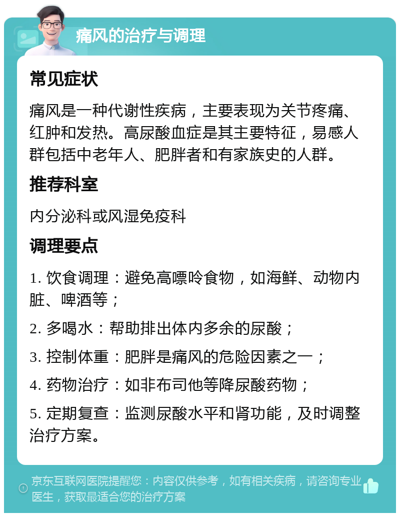 痛风的治疗与调理 常见症状 痛风是一种代谢性疾病，主要表现为关节疼痛、红肿和发热。高尿酸血症是其主要特征，易感人群包括中老年人、肥胖者和有家族史的人群。 推荐科室 内分泌科或风湿免疫科 调理要点 1. 饮食调理：避免高嘌呤食物，如海鲜、动物内脏、啤酒等； 2. 多喝水：帮助排出体内多余的尿酸； 3. 控制体重：肥胖是痛风的危险因素之一； 4. 药物治疗：如非布司他等降尿酸药物； 5. 定期复查：监测尿酸水平和肾功能，及时调整治疗方案。