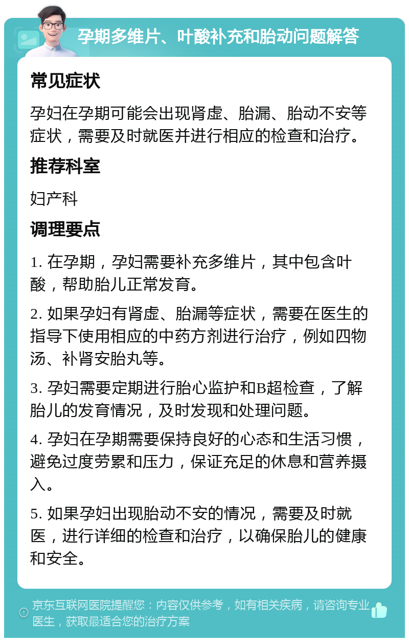 孕期多维片、叶酸补充和胎动问题解答 常见症状 孕妇在孕期可能会出现肾虚、胎漏、胎动不安等症状，需要及时就医并进行相应的检查和治疗。 推荐科室 妇产科 调理要点 1. 在孕期，孕妇需要补充多维片，其中包含叶酸，帮助胎儿正常发育。 2. 如果孕妇有肾虚、胎漏等症状，需要在医生的指导下使用相应的中药方剂进行治疗，例如四物汤、补肾安胎丸等。 3. 孕妇需要定期进行胎心监护和B超检查，了解胎儿的发育情况，及时发现和处理问题。 4. 孕妇在孕期需要保持良好的心态和生活习惯，避免过度劳累和压力，保证充足的休息和营养摄入。 5. 如果孕妇出现胎动不安的情况，需要及时就医，进行详细的检查和治疗，以确保胎儿的健康和安全。