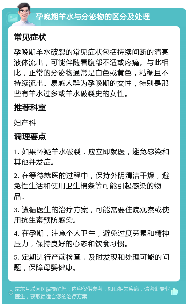 孕晚期羊水与分泌物的区分及处理 常见症状 孕晚期羊水破裂的常见症状包括持续间断的清亮液体流出，可能伴随着腹部不适或疼痛。与此相比，正常的分泌物通常是白色或黄色，粘稠且不持续流出。易感人群为孕晚期的女性，特别是那些有羊水过多或羊水破裂史的女性。 推荐科室 妇产科 调理要点 1. 如果怀疑羊水破裂，应立即就医，避免感染和其他并发症。 2. 在等待就医的过程中，保持外阴清洁干燥，避免性生活和使用卫生棉条等可能引起感染的物品。 3. 遵循医生的治疗方案，可能需要住院观察或使用抗生素预防感染。 4. 在孕期，注意个人卫生，避免过度劳累和精神压力，保持良好的心态和饮食习惯。 5. 定期进行产前检查，及时发现和处理可能的问题，保障母婴健康。