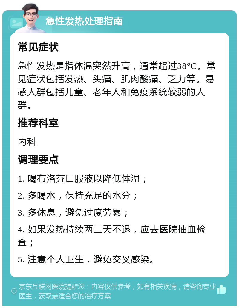 急性发热处理指南 常见症状 急性发热是指体温突然升高，通常超过38°C。常见症状包括发热、头痛、肌肉酸痛、乏力等。易感人群包括儿童、老年人和免疫系统较弱的人群。 推荐科室 内科 调理要点 1. 喝布洛芬口服液以降低体温； 2. 多喝水，保持充足的水分； 3. 多休息，避免过度劳累； 4. 如果发热持续两三天不退，应去医院抽血检查； 5. 注意个人卫生，避免交叉感染。