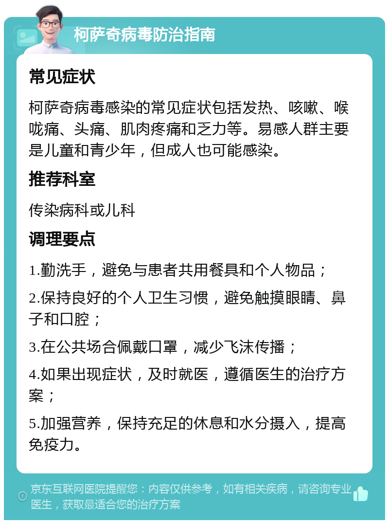 柯萨奇病毒防治指南 常见症状 柯萨奇病毒感染的常见症状包括发热、咳嗽、喉咙痛、头痛、肌肉疼痛和乏力等。易感人群主要是儿童和青少年，但成人也可能感染。 推荐科室 传染病科或儿科 调理要点 1.勤洗手，避免与患者共用餐具和个人物品； 2.保持良好的个人卫生习惯，避免触摸眼睛、鼻子和口腔； 3.在公共场合佩戴口罩，减少飞沫传播； 4.如果出现症状，及时就医，遵循医生的治疗方案； 5.加强营养，保持充足的休息和水分摄入，提高免疫力。