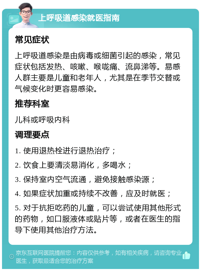 上呼吸道感染就医指南 常见症状 上呼吸道感染是由病毒或细菌引起的感染，常见症状包括发热、咳嗽、喉咙痛、流鼻涕等。易感人群主要是儿童和老年人，尤其是在季节交替或气候变化时更容易感染。 推荐科室 儿科或呼吸内科 调理要点 1. 使用退热栓进行退热治疗； 2. 饮食上要清淡易消化，多喝水； 3. 保持室内空气流通，避免接触感染源； 4. 如果症状加重或持续不改善，应及时就医； 5. 对于抗拒吃药的儿童，可以尝试使用其他形式的药物，如口服液体或贴片等，或者在医生的指导下使用其他治疗方法。