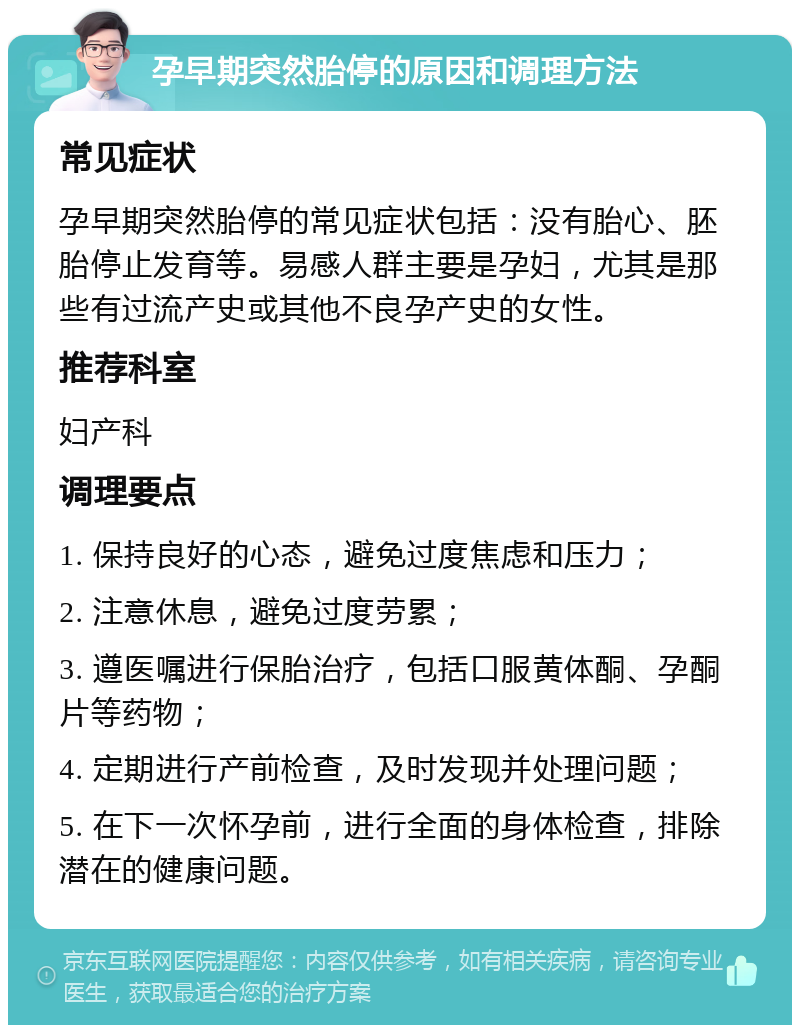 孕早期突然胎停的原因和调理方法 常见症状 孕早期突然胎停的常见症状包括：没有胎心、胚胎停止发育等。易感人群主要是孕妇，尤其是那些有过流产史或其他不良孕产史的女性。 推荐科室 妇产科 调理要点 1. 保持良好的心态，避免过度焦虑和压力； 2. 注意休息，避免过度劳累； 3. 遵医嘱进行保胎治疗，包括口服黄体酮、孕酮片等药物； 4. 定期进行产前检查，及时发现并处理问题； 5. 在下一次怀孕前，进行全面的身体检查，排除潜在的健康问题。