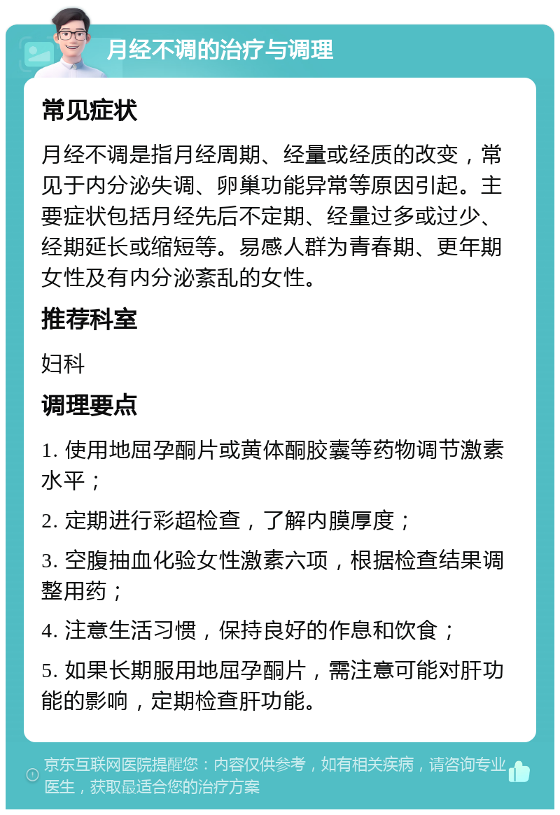 月经不调的治疗与调理 常见症状 月经不调是指月经周期、经量或经质的改变，常见于内分泌失调、卵巢功能异常等原因引起。主要症状包括月经先后不定期、经量过多或过少、经期延长或缩短等。易感人群为青春期、更年期女性及有内分泌紊乱的女性。 推荐科室 妇科 调理要点 1. 使用地屈孕酮片或黄体酮胶囊等药物调节激素水平； 2. 定期进行彩超检查，了解内膜厚度； 3. 空腹抽血化验女性激素六项，根据检查结果调整用药； 4. 注意生活习惯，保持良好的作息和饮食； 5. 如果长期服用地屈孕酮片，需注意可能对肝功能的影响，定期检查肝功能。