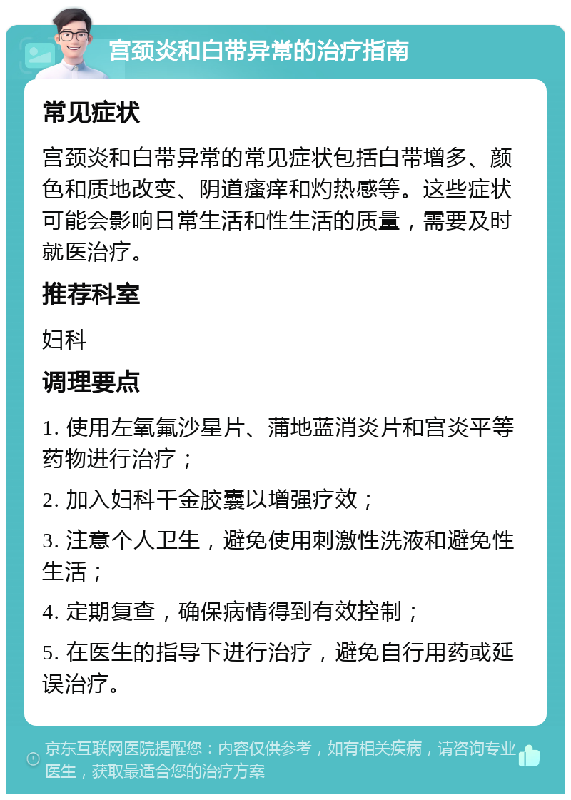 宫颈炎和白带异常的治疗指南 常见症状 宫颈炎和白带异常的常见症状包括白带增多、颜色和质地改变、阴道瘙痒和灼热感等。这些症状可能会影响日常生活和性生活的质量，需要及时就医治疗。 推荐科室 妇科 调理要点 1. 使用左氧氟沙星片、蒲地蓝消炎片和宫炎平等药物进行治疗； 2. 加入妇科千金胶囊以增强疗效； 3. 注意个人卫生，避免使用刺激性洗液和避免性生活； 4. 定期复查，确保病情得到有效控制； 5. 在医生的指导下进行治疗，避免自行用药或延误治疗。