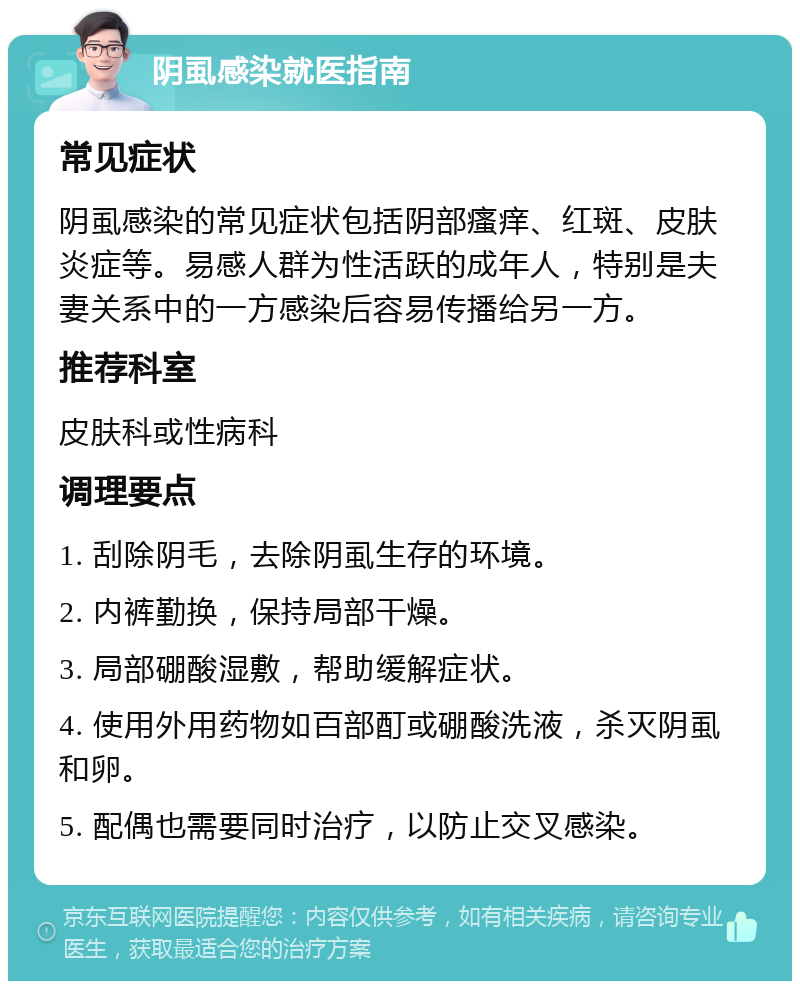 阴虱感染就医指南 常见症状 阴虱感染的常见症状包括阴部瘙痒、红斑、皮肤炎症等。易感人群为性活跃的成年人，特别是夫妻关系中的一方感染后容易传播给另一方。 推荐科室 皮肤科或性病科 调理要点 1. 刮除阴毛，去除阴虱生存的环境。 2. 内裤勤换，保持局部干燥。 3. 局部硼酸湿敷，帮助缓解症状。 4. 使用外用药物如百部酊或硼酸洗液，杀灭阴虱和卵。 5. 配偶也需要同时治疗，以防止交叉感染。