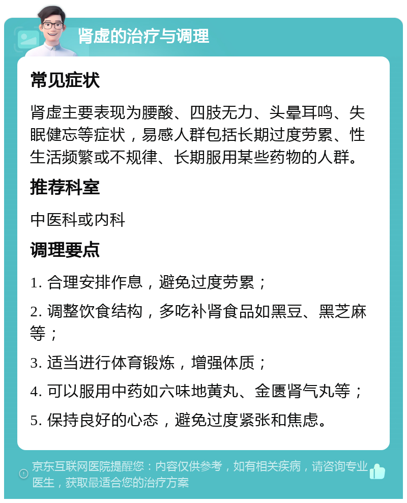 肾虚的治疗与调理 常见症状 肾虚主要表现为腰酸、四肢无力、头晕耳鸣、失眠健忘等症状，易感人群包括长期过度劳累、性生活频繁或不规律、长期服用某些药物的人群。 推荐科室 中医科或内科 调理要点 1. 合理安排作息，避免过度劳累； 2. 调整饮食结构，多吃补肾食品如黑豆、黑芝麻等； 3. 适当进行体育锻炼，增强体质； 4. 可以服用中药如六味地黄丸、金匮肾气丸等； 5. 保持良好的心态，避免过度紧张和焦虑。