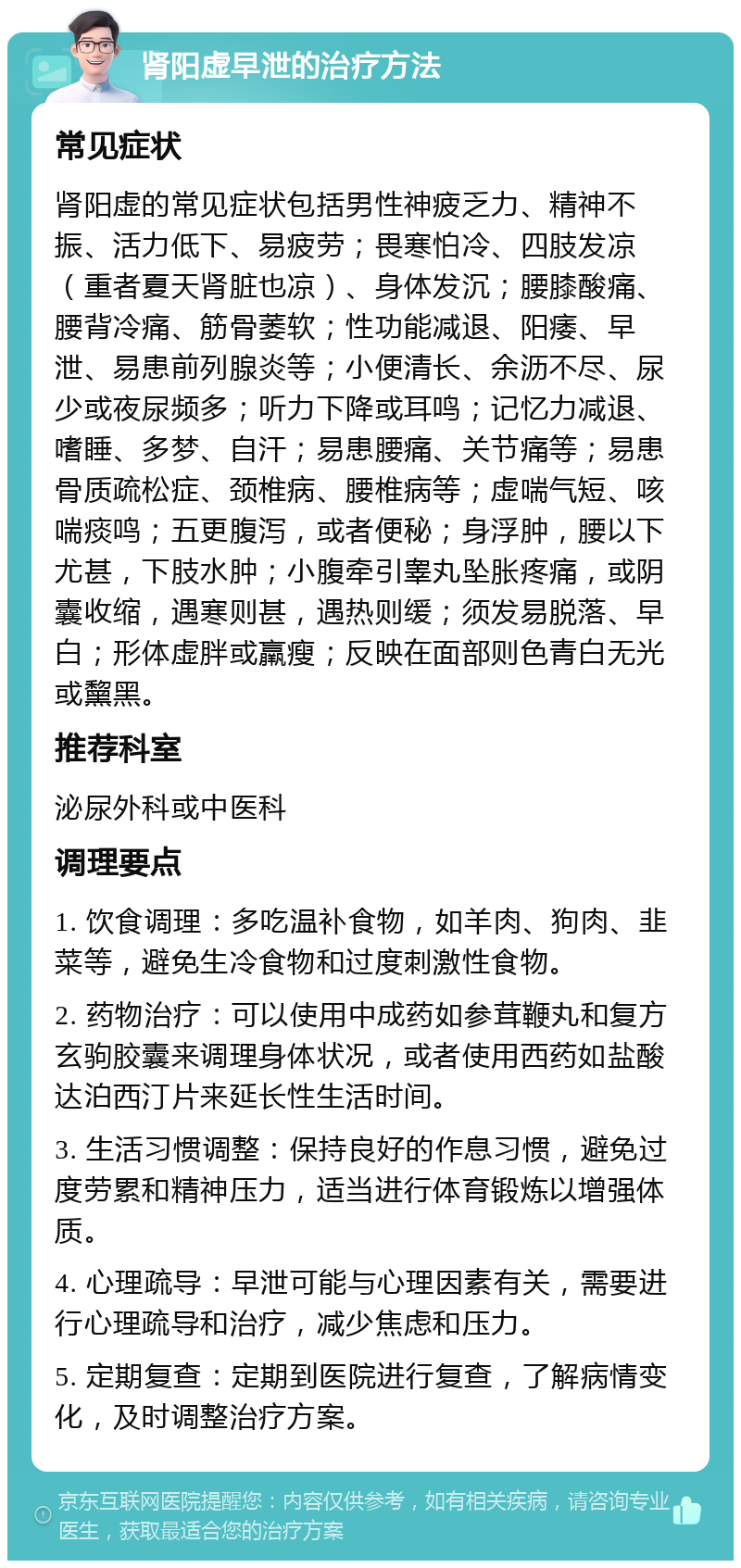 肾阳虚早泄的治疗方法 常见症状 肾阳虚的常见症状包括男性神疲乏力、精神不振、活力低下、易疲劳；畏寒怕冷、四肢发凉（重者夏天肾脏也凉）、身体发沉；腰膝酸痛、腰背冷痛、筋骨萎软；性功能减退、阳痿、早泄、易患前列腺炎等；小便清长、余沥不尽、尿少或夜尿频多；听力下降或耳鸣；记忆力减退、嗜睡、多梦、自汗；易患腰痛、关节痛等；易患骨质疏松症、颈椎病、腰椎病等；虚喘气短、咳喘痰鸣；五更腹泻，或者便秘；身浮肿，腰以下尤甚，下肢水肿；小腹牵引睾丸坠胀疼痛，或阴囊收缩，遇寒则甚，遇热则缓；须发易脱落、早白；形体虚胖或羸瘦；反映在面部则色青白无光或黧黑。 推荐科室 泌尿外科或中医科 调理要点 1. 饮食调理：多吃温补食物，如羊肉、狗肉、韭菜等，避免生冷食物和过度刺激性食物。 2. 药物治疗：可以使用中成药如参茸鞭丸和复方玄驹胶囊来调理身体状况，或者使用西药如盐酸达泊西汀片来延长性生活时间。 3. 生活习惯调整：保持良好的作息习惯，避免过度劳累和精神压力，适当进行体育锻炼以增强体质。 4. 心理疏导：早泄可能与心理因素有关，需要进行心理疏导和治疗，减少焦虑和压力。 5. 定期复查：定期到医院进行复查，了解病情变化，及时调整治疗方案。