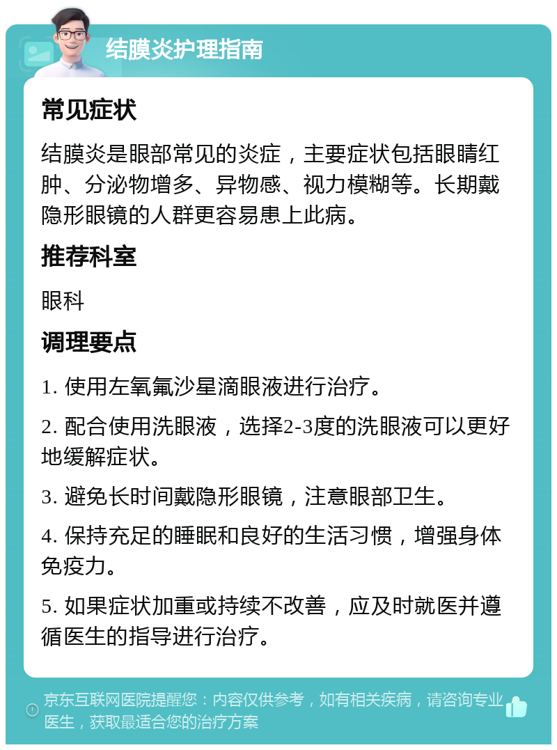 结膜炎护理指南 常见症状 结膜炎是眼部常见的炎症，主要症状包括眼睛红肿、分泌物增多、异物感、视力模糊等。长期戴隐形眼镜的人群更容易患上此病。 推荐科室 眼科 调理要点 1. 使用左氧氟沙星滴眼液进行治疗。 2. 配合使用洗眼液，选择2-3度的洗眼液可以更好地缓解症状。 3. 避免长时间戴隐形眼镜，注意眼部卫生。 4. 保持充足的睡眠和良好的生活习惯，增强身体免疫力。 5. 如果症状加重或持续不改善，应及时就医并遵循医生的指导进行治疗。