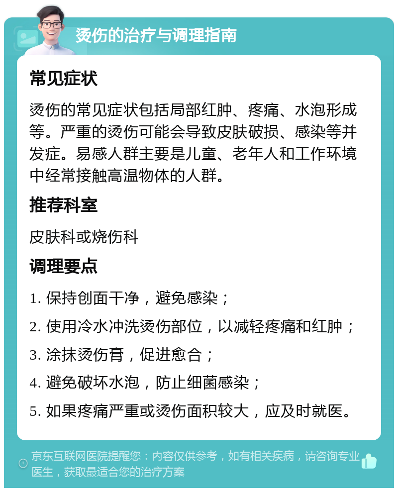 烫伤的治疗与调理指南 常见症状 烫伤的常见症状包括局部红肿、疼痛、水泡形成等。严重的烫伤可能会导致皮肤破损、感染等并发症。易感人群主要是儿童、老年人和工作环境中经常接触高温物体的人群。 推荐科室 皮肤科或烧伤科 调理要点 1. 保持创面干净，避免感染； 2. 使用冷水冲洗烫伤部位，以减轻疼痛和红肿； 3. 涂抹烫伤膏，促进愈合； 4. 避免破坏水泡，防止细菌感染； 5. 如果疼痛严重或烫伤面积较大，应及时就医。