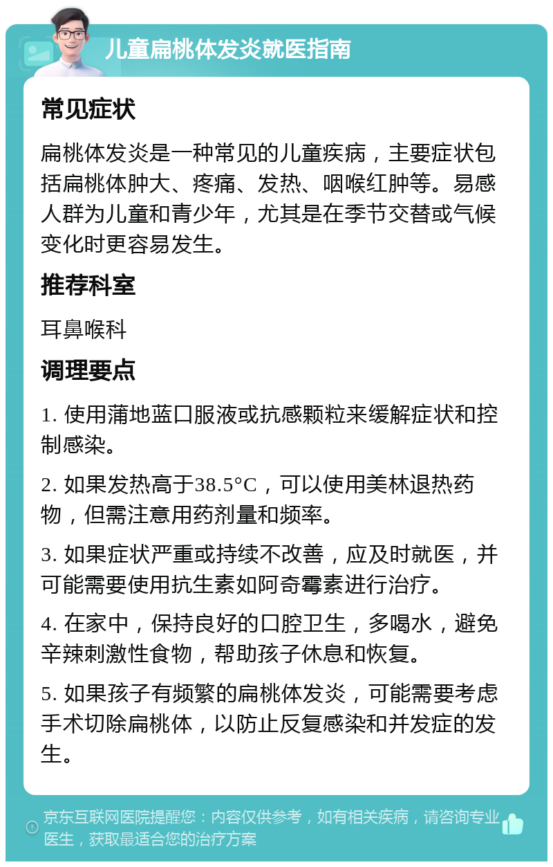 儿童扁桃体发炎就医指南 常见症状 扁桃体发炎是一种常见的儿童疾病，主要症状包括扁桃体肿大、疼痛、发热、咽喉红肿等。易感人群为儿童和青少年，尤其是在季节交替或气候变化时更容易发生。 推荐科室 耳鼻喉科 调理要点 1. 使用蒲地蓝口服液或抗感颗粒来缓解症状和控制感染。 2. 如果发热高于38.5°C，可以使用美林退热药物，但需注意用药剂量和频率。 3. 如果症状严重或持续不改善，应及时就医，并可能需要使用抗生素如阿奇霉素进行治疗。 4. 在家中，保持良好的口腔卫生，多喝水，避免辛辣刺激性食物，帮助孩子休息和恢复。 5. 如果孩子有频繁的扁桃体发炎，可能需要考虑手术切除扁桃体，以防止反复感染和并发症的发生。