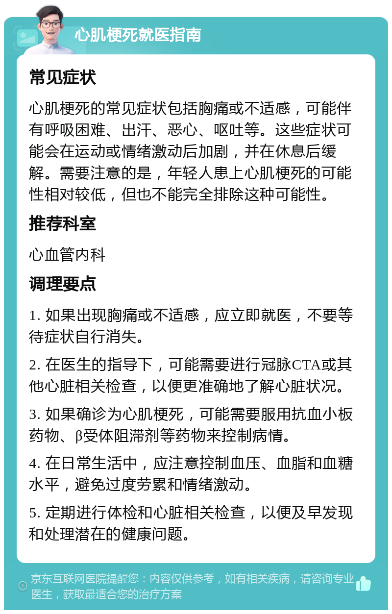 心肌梗死就医指南 常见症状 心肌梗死的常见症状包括胸痛或不适感，可能伴有呼吸困难、出汗、恶心、呕吐等。这些症状可能会在运动或情绪激动后加剧，并在休息后缓解。需要注意的是，年轻人患上心肌梗死的可能性相对较低，但也不能完全排除这种可能性。 推荐科室 心血管内科 调理要点 1. 如果出现胸痛或不适感，应立即就医，不要等待症状自行消失。 2. 在医生的指导下，可能需要进行冠脉CTA或其他心脏相关检查，以便更准确地了解心脏状况。 3. 如果确诊为心肌梗死，可能需要服用抗血小板药物、β受体阻滞剂等药物来控制病情。 4. 在日常生活中，应注意控制血压、血脂和血糖水平，避免过度劳累和情绪激动。 5. 定期进行体检和心脏相关检查，以便及早发现和处理潜在的健康问题。