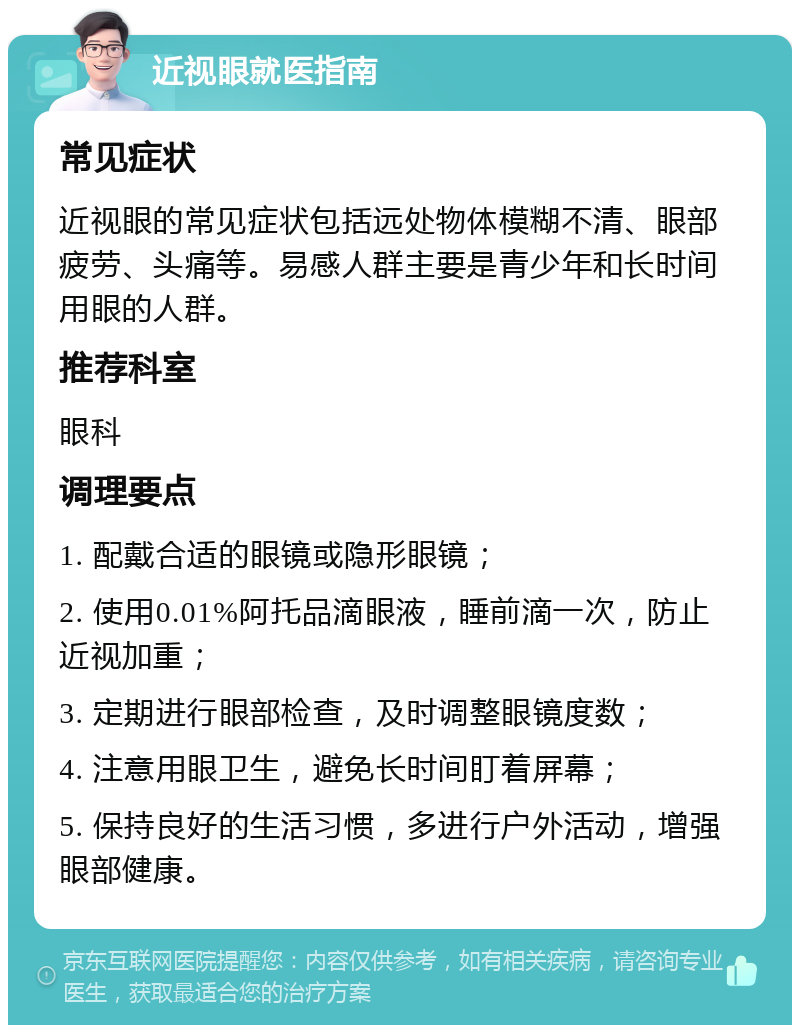 近视眼就医指南 常见症状 近视眼的常见症状包括远处物体模糊不清、眼部疲劳、头痛等。易感人群主要是青少年和长时间用眼的人群。 推荐科室 眼科 调理要点 1. 配戴合适的眼镜或隐形眼镜； 2. 使用0.01%阿托品滴眼液，睡前滴一次，防止近视加重； 3. 定期进行眼部检查，及时调整眼镜度数； 4. 注意用眼卫生，避免长时间盯着屏幕； 5. 保持良好的生活习惯，多进行户外活动，增强眼部健康。