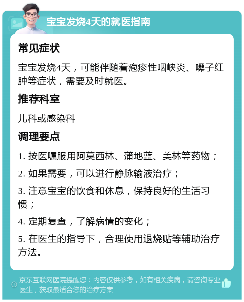 宝宝发烧4天的就医指南 常见症状 宝宝发烧4天，可能伴随着疱疹性咽峡炎、嗓子红肿等症状，需要及时就医。 推荐科室 儿科或感染科 调理要点 1. 按医嘱服用阿莫西林、蒲地蓝、美林等药物； 2. 如果需要，可以进行静脉输液治疗； 3. 注意宝宝的饮食和休息，保持良好的生活习惯； 4. 定期复查，了解病情的变化； 5. 在医生的指导下，合理使用退烧贴等辅助治疗方法。