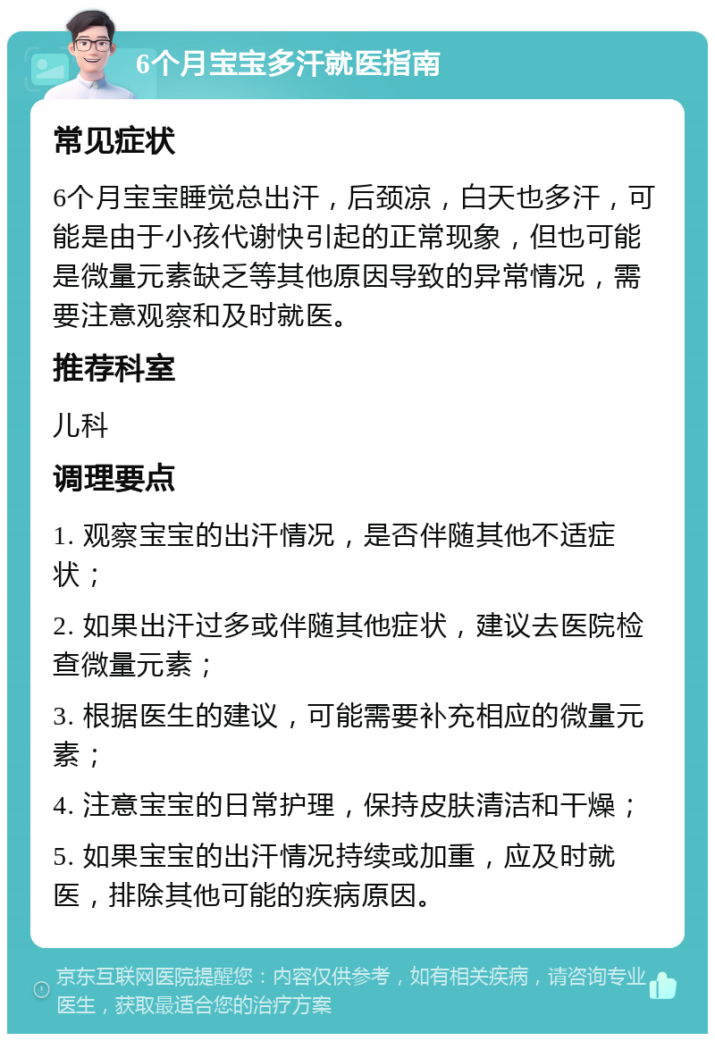 6个月宝宝多汗就医指南 常见症状 6个月宝宝睡觉总出汗，后颈凉，白天也多汗，可能是由于小孩代谢快引起的正常现象，但也可能是微量元素缺乏等其他原因导致的异常情况，需要注意观察和及时就医。 推荐科室 儿科 调理要点 1. 观察宝宝的出汗情况，是否伴随其他不适症状； 2. 如果出汗过多或伴随其他症状，建议去医院检查微量元素； 3. 根据医生的建议，可能需要补充相应的微量元素； 4. 注意宝宝的日常护理，保持皮肤清洁和干燥； 5. 如果宝宝的出汗情况持续或加重，应及时就医，排除其他可能的疾病原因。