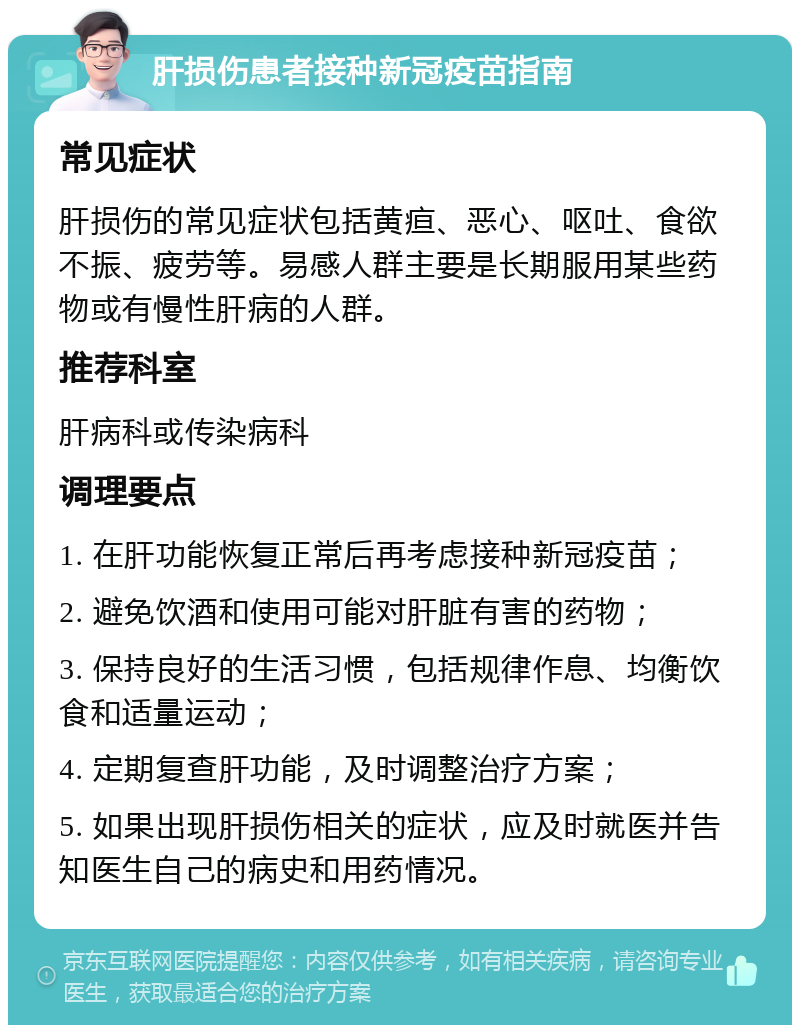 肝损伤患者接种新冠疫苗指南 常见症状 肝损伤的常见症状包括黄疸、恶心、呕吐、食欲不振、疲劳等。易感人群主要是长期服用某些药物或有慢性肝病的人群。 推荐科室 肝病科或传染病科 调理要点 1. 在肝功能恢复正常后再考虑接种新冠疫苗； 2. 避免饮酒和使用可能对肝脏有害的药物； 3. 保持良好的生活习惯，包括规律作息、均衡饮食和适量运动； 4. 定期复查肝功能，及时调整治疗方案； 5. 如果出现肝损伤相关的症状，应及时就医并告知医生自己的病史和用药情况。