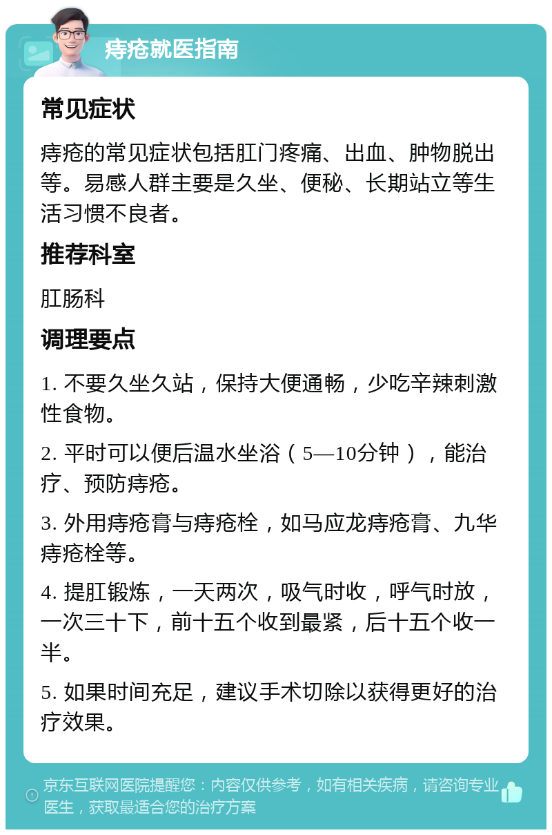 痔疮就医指南 常见症状 痔疮的常见症状包括肛门疼痛、出血、肿物脱出等。易感人群主要是久坐、便秘、长期站立等生活习惯不良者。 推荐科室 肛肠科 调理要点 1. 不要久坐久站，保持大便通畅，少吃辛辣刺激性食物。 2. 平时可以便后温水坐浴（5—10分钟），能治疗、预防痔疮。 3. 外用痔疮膏与痔疮栓，如马应龙痔疮膏、九华痔疮栓等。 4. 提肛锻炼，一天两次，吸气时收，呼气时放，一次三十下，前十五个收到最紧，后十五个收一半。 5. 如果时间充足，建议手术切除以获得更好的治疗效果。