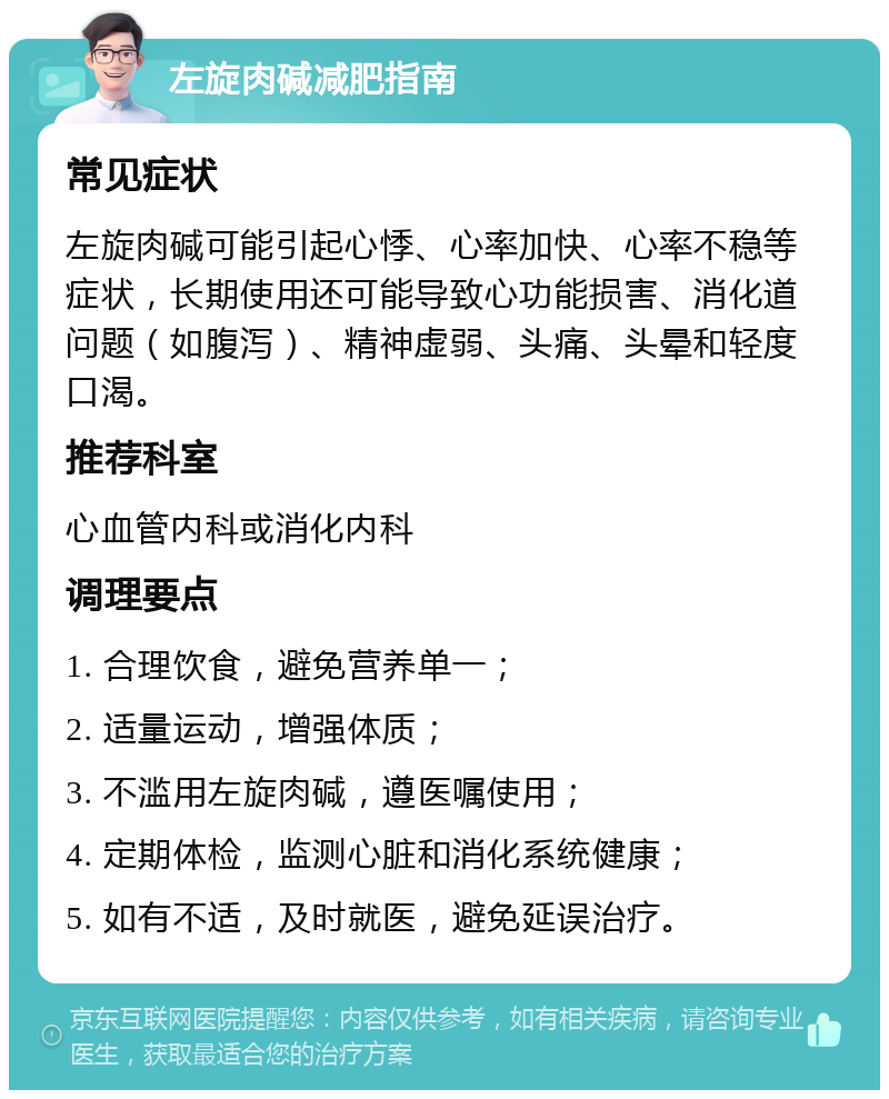 左旋肉碱减肥指南 常见症状 左旋肉碱可能引起心悸、心率加快、心率不稳等症状，长期使用还可能导致心功能损害、消化道问题（如腹泻）、精神虚弱、头痛、头晕和轻度口渴。 推荐科室 心血管内科或消化内科 调理要点 1. 合理饮食，避免营养单一； 2. 适量运动，增强体质； 3. 不滥用左旋肉碱，遵医嘱使用； 4. 定期体检，监测心脏和消化系统健康； 5. 如有不适，及时就医，避免延误治疗。