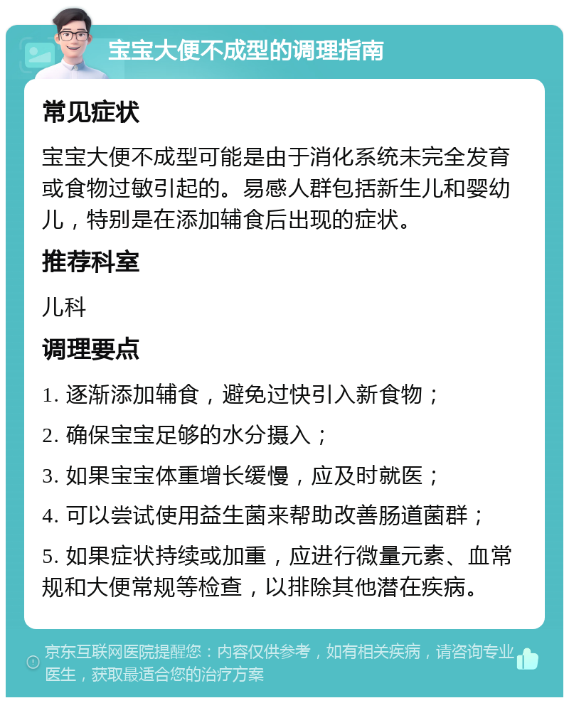 宝宝大便不成型的调理指南 常见症状 宝宝大便不成型可能是由于消化系统未完全发育或食物过敏引起的。易感人群包括新生儿和婴幼儿，特别是在添加辅食后出现的症状。 推荐科室 儿科 调理要点 1. 逐渐添加辅食，避免过快引入新食物； 2. 确保宝宝足够的水分摄入； 3. 如果宝宝体重增长缓慢，应及时就医； 4. 可以尝试使用益生菌来帮助改善肠道菌群； 5. 如果症状持续或加重，应进行微量元素、血常规和大便常规等检查，以排除其他潜在疾病。