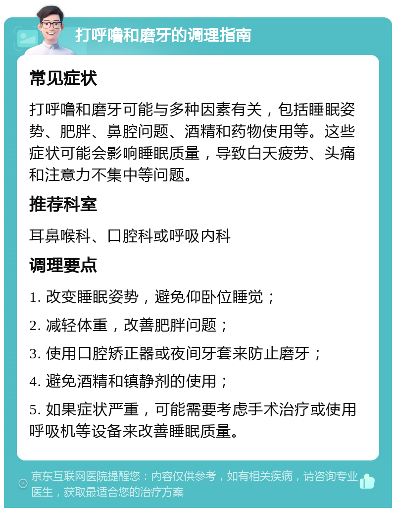 打呼噜和磨牙的调理指南 常见症状 打呼噜和磨牙可能与多种因素有关，包括睡眠姿势、肥胖、鼻腔问题、酒精和药物使用等。这些症状可能会影响睡眠质量，导致白天疲劳、头痛和注意力不集中等问题。 推荐科室 耳鼻喉科、口腔科或呼吸内科 调理要点 1. 改变睡眠姿势，避免仰卧位睡觉； 2. 减轻体重，改善肥胖问题； 3. 使用口腔矫正器或夜间牙套来防止磨牙； 4. 避免酒精和镇静剂的使用； 5. 如果症状严重，可能需要考虑手术治疗或使用呼吸机等设备来改善睡眠质量。