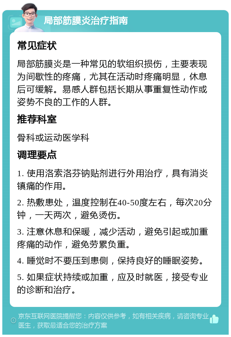 局部筋膜炎治疗指南 常见症状 局部筋膜炎是一种常见的软组织损伤，主要表现为间歇性的疼痛，尤其在活动时疼痛明显，休息后可缓解。易感人群包括长期从事重复性动作或姿势不良的工作的人群。 推荐科室 骨科或运动医学科 调理要点 1. 使用洛索洛芬钠贴剂进行外用治疗，具有消炎镇痛的作用。 2. 热敷患处，温度控制在40-50度左右，每次20分钟，一天两次，避免烫伤。 3. 注意休息和保暖，减少活动，避免引起或加重疼痛的动作，避免劳累负重。 4. 睡觉时不要压到患侧，保持良好的睡眠姿势。 5. 如果症状持续或加重，应及时就医，接受专业的诊断和治疗。