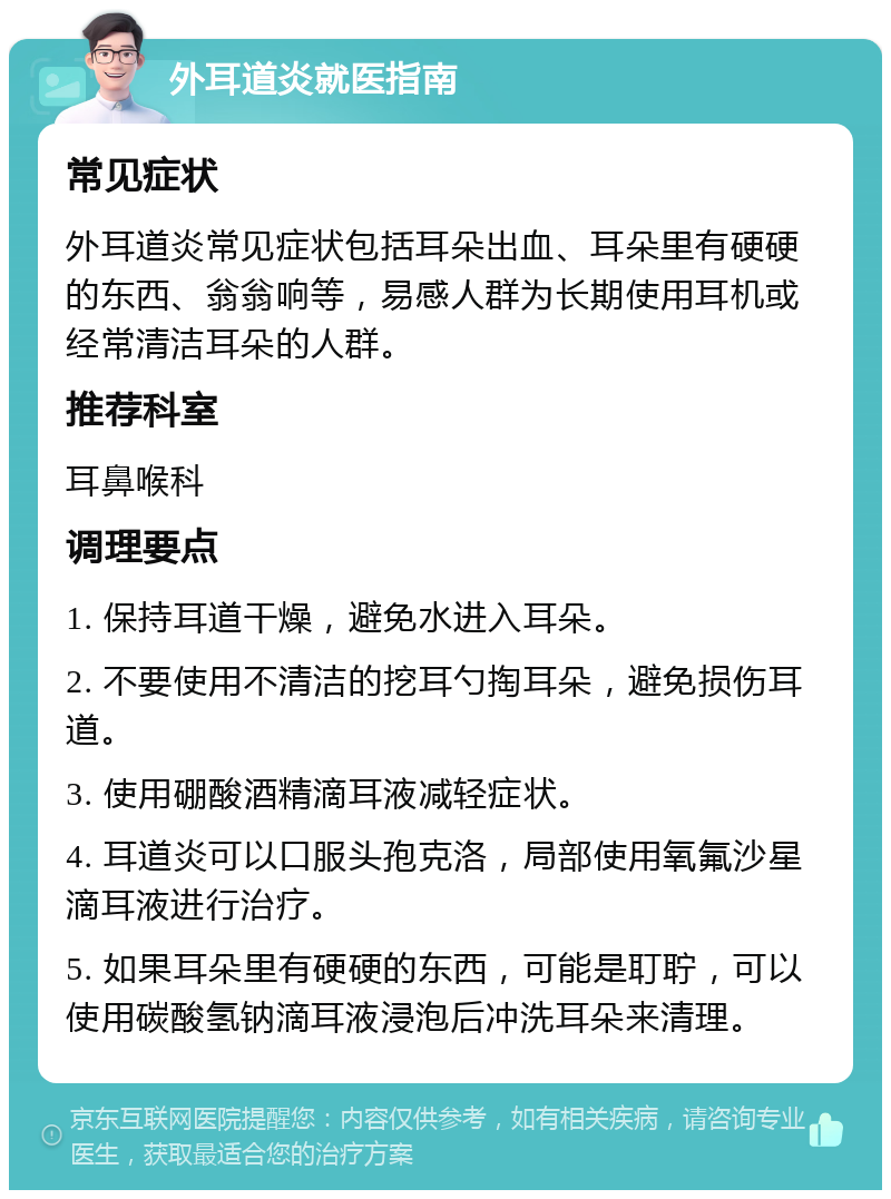 外耳道炎就医指南 常见症状 外耳道炎常见症状包括耳朵出血、耳朵里有硬硬的东西、翁翁响等，易感人群为长期使用耳机或经常清洁耳朵的人群。 推荐科室 耳鼻喉科 调理要点 1. 保持耳道干燥，避免水进入耳朵。 2. 不要使用不清洁的挖耳勺掏耳朵，避免损伤耳道。 3. 使用硼酸酒精滴耳液减轻症状。 4. 耳道炎可以口服头孢克洛，局部使用氧氟沙星滴耳液进行治疗。 5. 如果耳朵里有硬硬的东西，可能是耵聍，可以使用碳酸氢钠滴耳液浸泡后冲洗耳朵来清理。