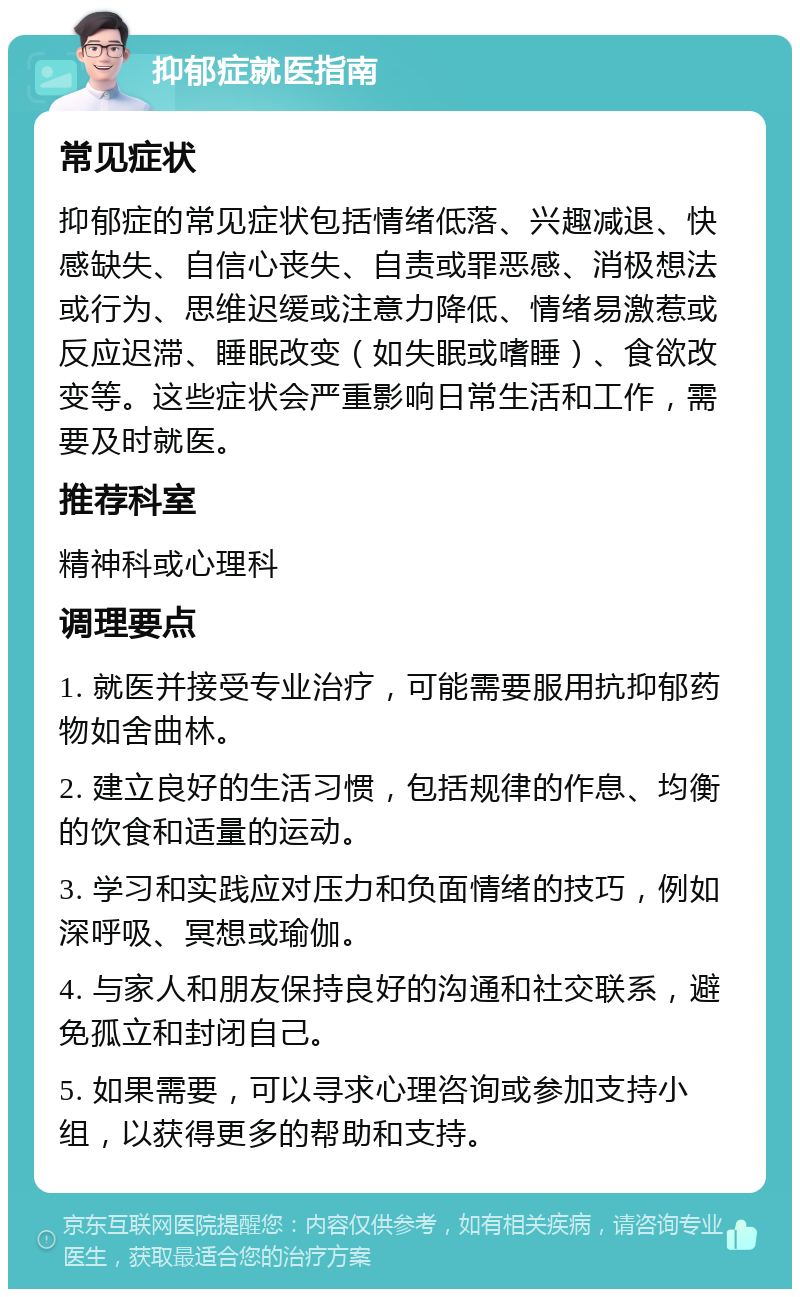 抑郁症就医指南 常见症状 抑郁症的常见症状包括情绪低落、兴趣减退、快感缺失、自信心丧失、自责或罪恶感、消极想法或行为、思维迟缓或注意力降低、情绪易激惹或反应迟滞、睡眠改变（如失眠或嗜睡）、食欲改变等。这些症状会严重影响日常生活和工作，需要及时就医。 推荐科室 精神科或心理科 调理要点 1. 就医并接受专业治疗，可能需要服用抗抑郁药物如舍曲林。 2. 建立良好的生活习惯，包括规律的作息、均衡的饮食和适量的运动。 3. 学习和实践应对压力和负面情绪的技巧，例如深呼吸、冥想或瑜伽。 4. 与家人和朋友保持良好的沟通和社交联系，避免孤立和封闭自己。 5. 如果需要，可以寻求心理咨询或参加支持小组，以获得更多的帮助和支持。