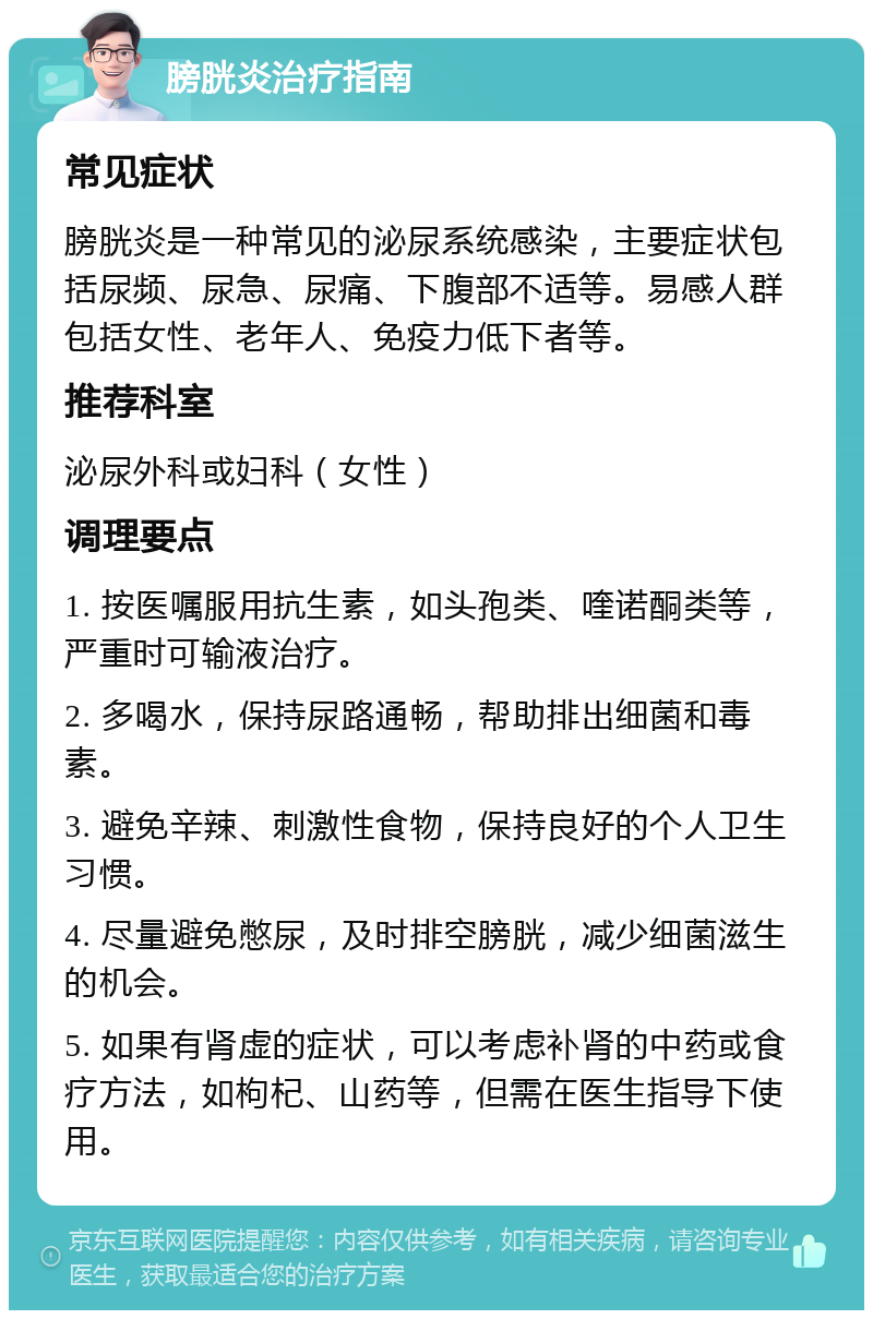 膀胱炎治疗指南 常见症状 膀胱炎是一种常见的泌尿系统感染，主要症状包括尿频、尿急、尿痛、下腹部不适等。易感人群包括女性、老年人、免疫力低下者等。 推荐科室 泌尿外科或妇科（女性） 调理要点 1. 按医嘱服用抗生素，如头孢类、喹诺酮类等，严重时可输液治疗。 2. 多喝水，保持尿路通畅，帮助排出细菌和毒素。 3. 避免辛辣、刺激性食物，保持良好的个人卫生习惯。 4. 尽量避免憋尿，及时排空膀胱，减少细菌滋生的机会。 5. 如果有肾虚的症状，可以考虑补肾的中药或食疗方法，如枸杞、山药等，但需在医生指导下使用。