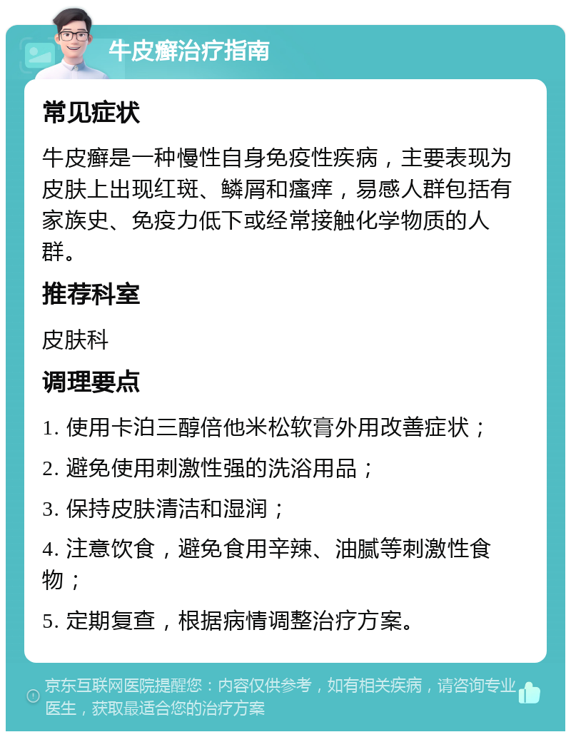 牛皮癣治疗指南 常见症状 牛皮癣是一种慢性自身免疫性疾病，主要表现为皮肤上出现红斑、鳞屑和瘙痒，易感人群包括有家族史、免疫力低下或经常接触化学物质的人群。 推荐科室 皮肤科 调理要点 1. 使用卡泊三醇倍他米松软膏外用改善症状； 2. 避免使用刺激性强的洗浴用品； 3. 保持皮肤清洁和湿润； 4. 注意饮食，避免食用辛辣、油腻等刺激性食物； 5. 定期复查，根据病情调整治疗方案。