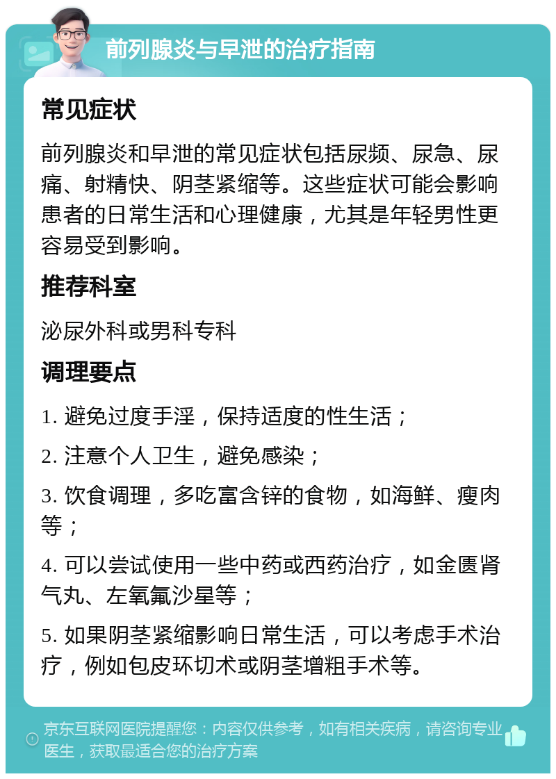 前列腺炎与早泄的治疗指南 常见症状 前列腺炎和早泄的常见症状包括尿频、尿急、尿痛、射精快、阴茎紧缩等。这些症状可能会影响患者的日常生活和心理健康，尤其是年轻男性更容易受到影响。 推荐科室 泌尿外科或男科专科 调理要点 1. 避免过度手淫，保持适度的性生活； 2. 注意个人卫生，避免感染； 3. 饮食调理，多吃富含锌的食物，如海鲜、瘦肉等； 4. 可以尝试使用一些中药或西药治疗，如金匮肾气丸、左氧氟沙星等； 5. 如果阴茎紧缩影响日常生活，可以考虑手术治疗，例如包皮环切术或阴茎增粗手术等。