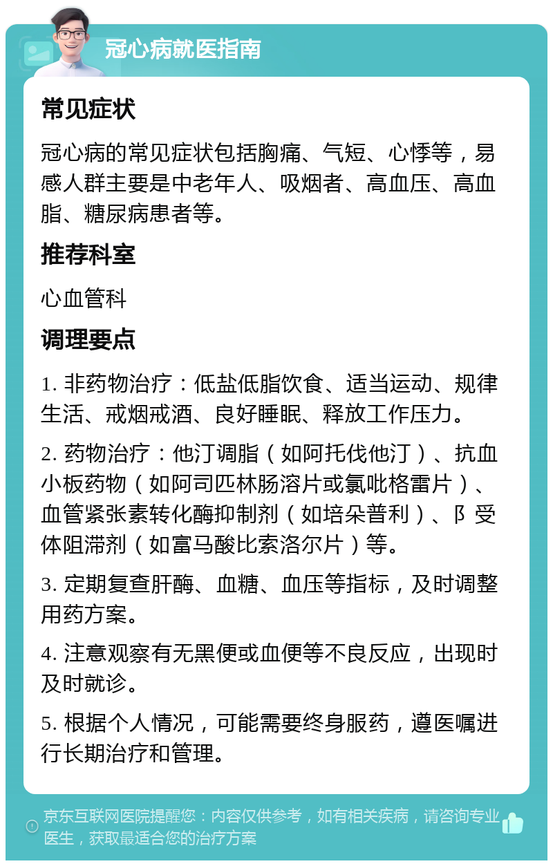 冠心病就医指南 常见症状 冠心病的常见症状包括胸痛、气短、心悸等，易感人群主要是中老年人、吸烟者、高血压、高血脂、糖尿病患者等。 推荐科室 心血管科 调理要点 1. 非药物治疗：低盐低脂饮食、适当运动、规律生活、戒烟戒酒、良好睡眠、释放工作压力。 2. 药物治疗：他汀调脂（如阿托伐他汀）、抗血小板药物（如阿司匹林肠溶片或氯吡格雷片）、血管紧张素转化酶抑制剂（如培朵普利）、阝受体阻滞剂（如富马酸比索洛尔片）等。 3. 定期复查肝酶、血糖、血压等指标，及时调整用药方案。 4. 注意观察有无黑便或血便等不良反应，出现时及时就诊。 5. 根据个人情况，可能需要终身服药，遵医嘱进行长期治疗和管理。