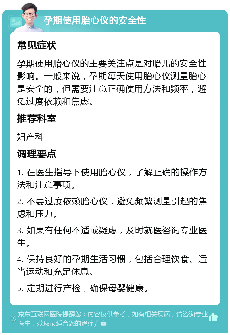 孕期使用胎心仪的安全性 常见症状 孕期使用胎心仪的主要关注点是对胎儿的安全性影响。一般来说，孕期每天使用胎心仪测量胎心是安全的，但需要注意正确使用方法和频率，避免过度依赖和焦虑。 推荐科室 妇产科 调理要点 1. 在医生指导下使用胎心仪，了解正确的操作方法和注意事项。 2. 不要过度依赖胎心仪，避免频繁测量引起的焦虑和压力。 3. 如果有任何不适或疑虑，及时就医咨询专业医生。 4. 保持良好的孕期生活习惯，包括合理饮食、适当运动和充足休息。 5. 定期进行产检，确保母婴健康。