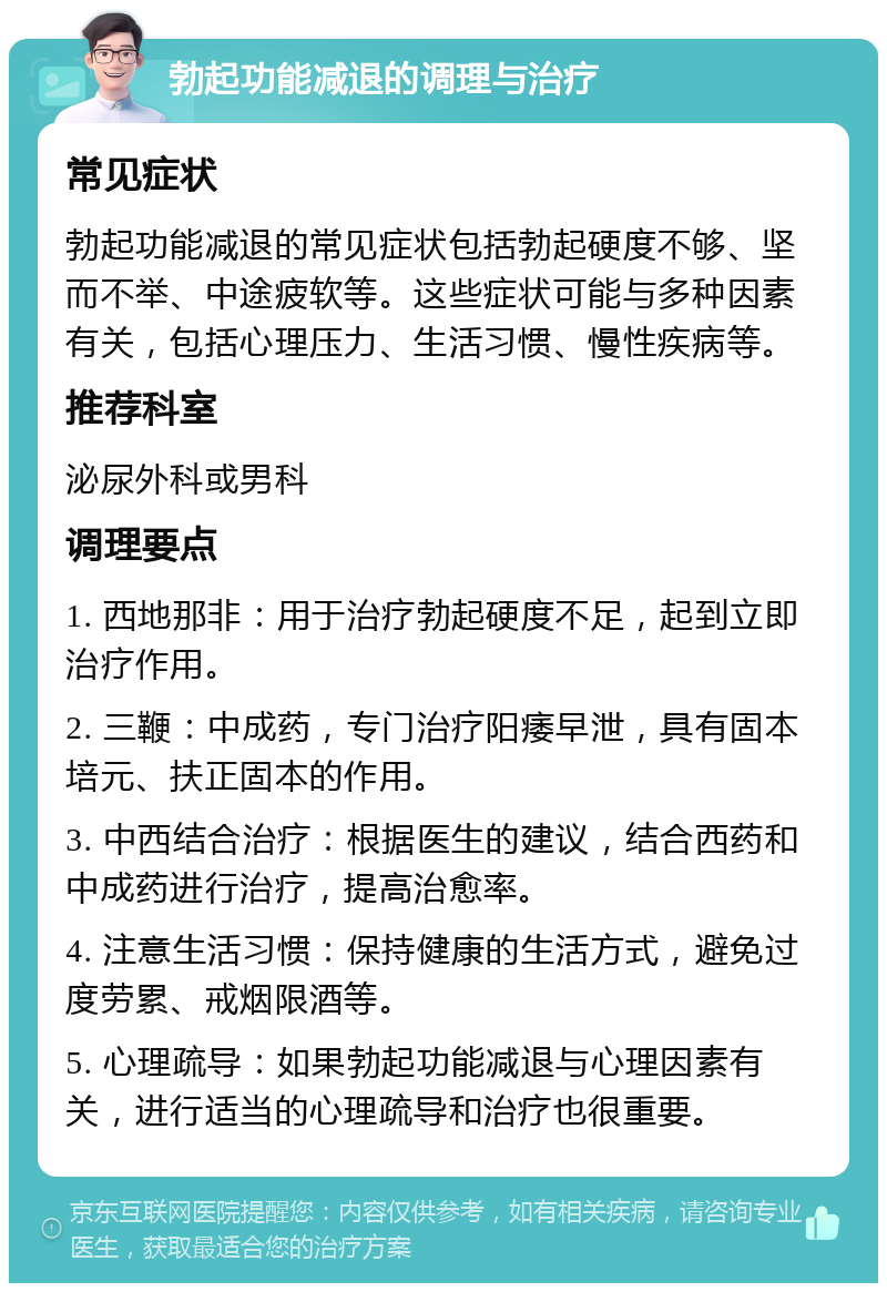 勃起功能减退的调理与治疗 常见症状 勃起功能减退的常见症状包括勃起硬度不够、坚而不举、中途疲软等。这些症状可能与多种因素有关，包括心理压力、生活习惯、慢性疾病等。 推荐科室 泌尿外科或男科 调理要点 1. 西地那非：用于治疗勃起硬度不足，起到立即治疗作用。 2. 三鞭：中成药，专门治疗阳痿早泄，具有固本培元、扶正固本的作用。 3. 中西结合治疗：根据医生的建议，结合西药和中成药进行治疗，提高治愈率。 4. 注意生活习惯：保持健康的生活方式，避免过度劳累、戒烟限酒等。 5. 心理疏导：如果勃起功能减退与心理因素有关，进行适当的心理疏导和治疗也很重要。