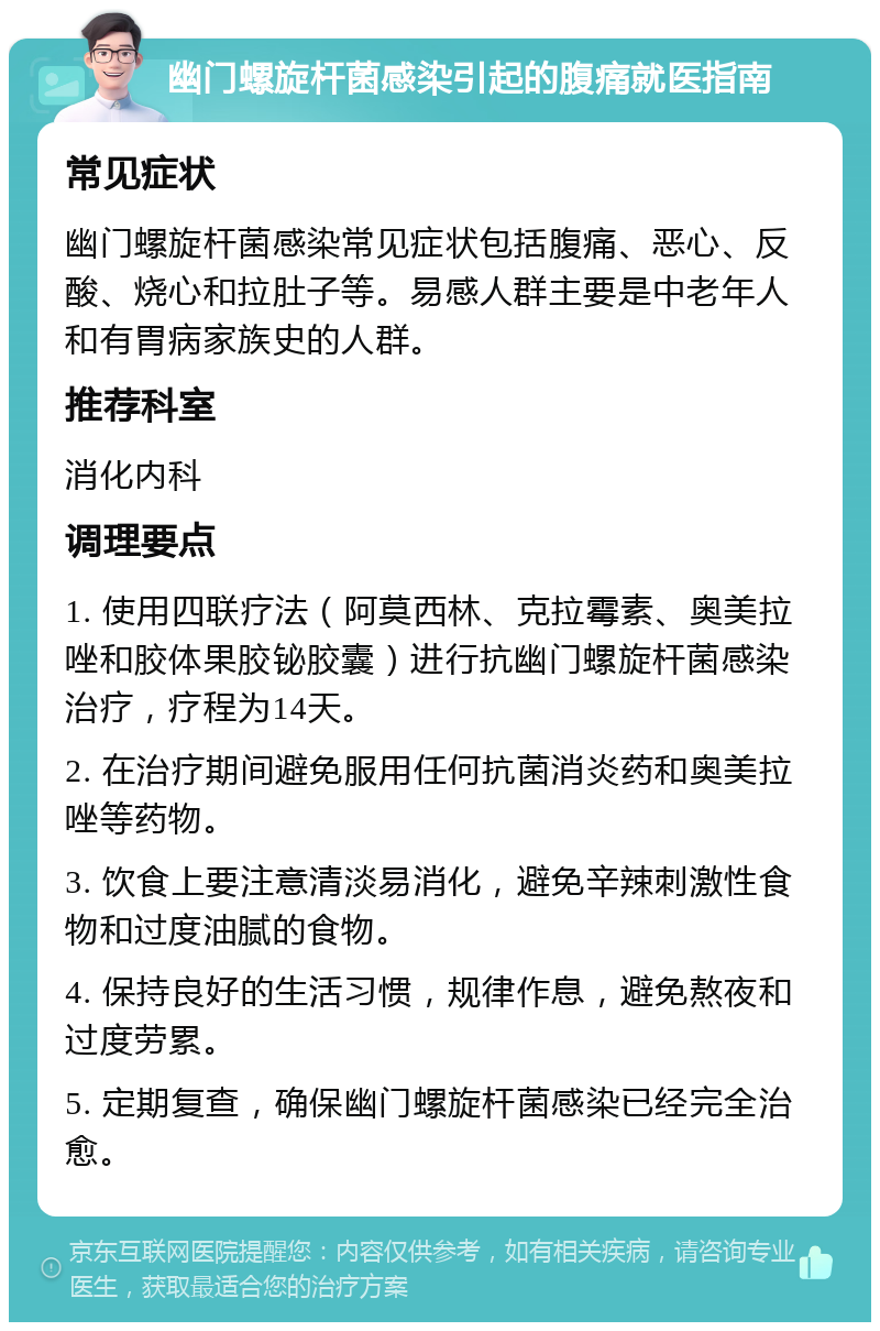 幽门螺旋杆菌感染引起的腹痛就医指南 常见症状 幽门螺旋杆菌感染常见症状包括腹痛、恶心、反酸、烧心和拉肚子等。易感人群主要是中老年人和有胃病家族史的人群。 推荐科室 消化内科 调理要点 1. 使用四联疗法（阿莫西林、克拉霉素、奥美拉唑和胶体果胶铋胶囊）进行抗幽门螺旋杆菌感染治疗，疗程为14天。 2. 在治疗期间避免服用任何抗菌消炎药和奥美拉唑等药物。 3. 饮食上要注意清淡易消化，避免辛辣刺激性食物和过度油腻的食物。 4. 保持良好的生活习惯，规律作息，避免熬夜和过度劳累。 5. 定期复查，确保幽门螺旋杆菌感染已经完全治愈。