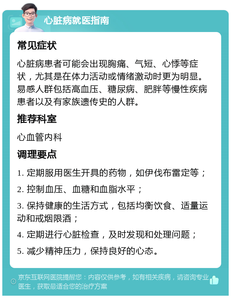 心脏病就医指南 常见症状 心脏病患者可能会出现胸痛、气短、心悸等症状，尤其是在体力活动或情绪激动时更为明显。易感人群包括高血压、糖尿病、肥胖等慢性疾病患者以及有家族遗传史的人群。 推荐科室 心血管内科 调理要点 1. 定期服用医生开具的药物，如伊伐布雷定等； 2. 控制血压、血糖和血脂水平； 3. 保持健康的生活方式，包括均衡饮食、适量运动和戒烟限酒； 4. 定期进行心脏检查，及时发现和处理问题； 5. 减少精神压力，保持良好的心态。