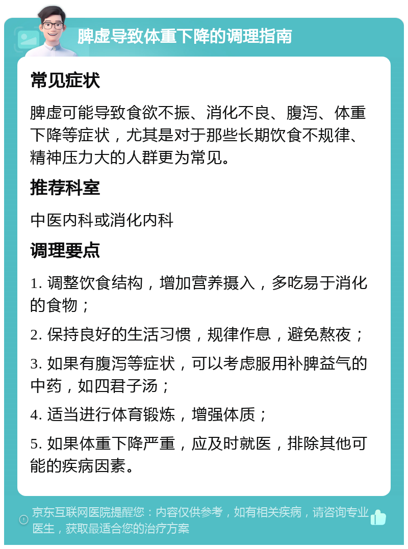 脾虚导致体重下降的调理指南 常见症状 脾虚可能导致食欲不振、消化不良、腹泻、体重下降等症状，尤其是对于那些长期饮食不规律、精神压力大的人群更为常见。 推荐科室 中医内科或消化内科 调理要点 1. 调整饮食结构，增加营养摄入，多吃易于消化的食物； 2. 保持良好的生活习惯，规律作息，避免熬夜； 3. 如果有腹泻等症状，可以考虑服用补脾益气的中药，如四君子汤； 4. 适当进行体育锻炼，增强体质； 5. 如果体重下降严重，应及时就医，排除其他可能的疾病因素。