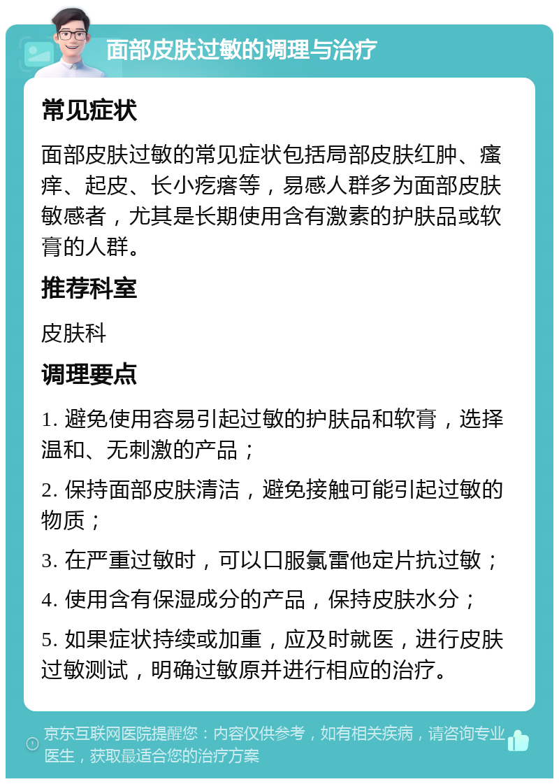 面部皮肤过敏的调理与治疗 常见症状 面部皮肤过敏的常见症状包括局部皮肤红肿、瘙痒、起皮、长小疙瘩等，易感人群多为面部皮肤敏感者，尤其是长期使用含有激素的护肤品或软膏的人群。 推荐科室 皮肤科 调理要点 1. 避免使用容易引起过敏的护肤品和软膏，选择温和、无刺激的产品； 2. 保持面部皮肤清洁，避免接触可能引起过敏的物质； 3. 在严重过敏时，可以口服氯雷他定片抗过敏； 4. 使用含有保湿成分的产品，保持皮肤水分； 5. 如果症状持续或加重，应及时就医，进行皮肤过敏测试，明确过敏原并进行相应的治疗。