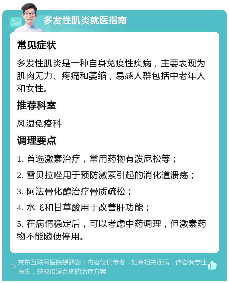 多发性肌炎就医指南 常见症状 多发性肌炎是一种自身免疫性疾病，主要表现为肌肉无力、疼痛和萎缩，易感人群包括中老年人和女性。 推荐科室 风湿免疫科 调理要点 1. 首选激素治疗，常用药物有泼尼松等； 2. 雷贝拉唑用于预防激素引起的消化道溃疡； 3. 阿法骨化醇治疗骨质疏松； 4. 水飞和甘草酸用于改善肝功能； 5. 在病情稳定后，可以考虑中药调理，但激素药物不能随便停用。