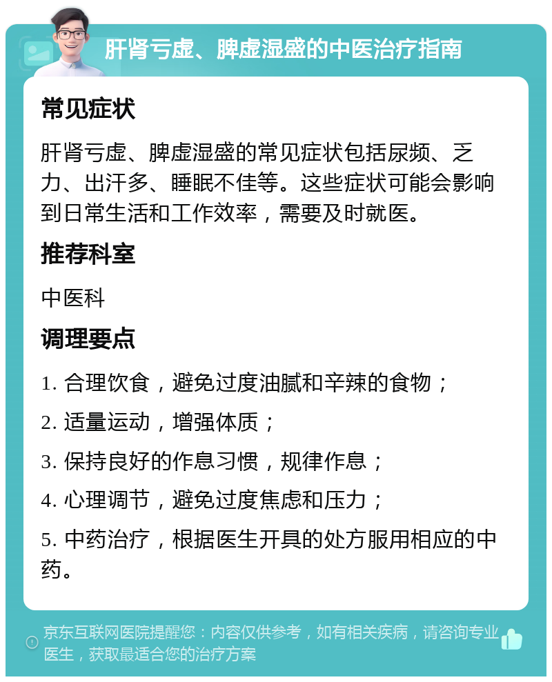 肝肾亏虚、脾虚湿盛的中医治疗指南 常见症状 肝肾亏虚、脾虚湿盛的常见症状包括尿频、乏力、出汗多、睡眠不佳等。这些症状可能会影响到日常生活和工作效率，需要及时就医。 推荐科室 中医科 调理要点 1. 合理饮食，避免过度油腻和辛辣的食物； 2. 适量运动，增强体质； 3. 保持良好的作息习惯，规律作息； 4. 心理调节，避免过度焦虑和压力； 5. 中药治疗，根据医生开具的处方服用相应的中药。