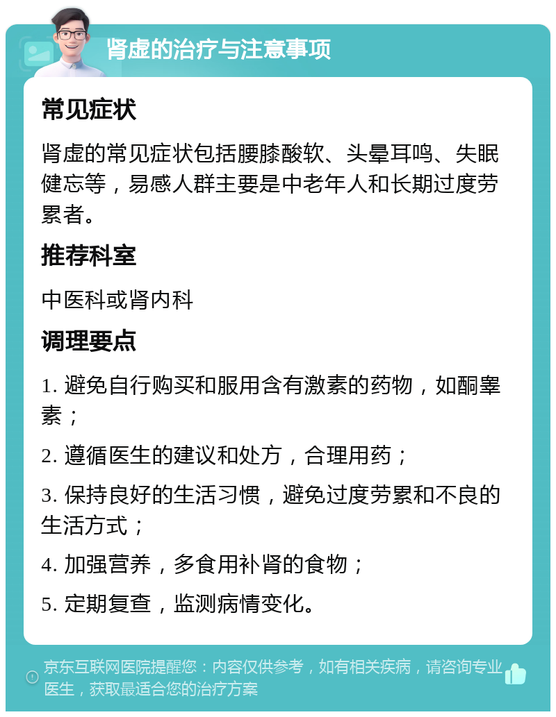 肾虚的治疗与注意事项 常见症状 肾虚的常见症状包括腰膝酸软、头晕耳鸣、失眠健忘等，易感人群主要是中老年人和长期过度劳累者。 推荐科室 中医科或肾内科 调理要点 1. 避免自行购买和服用含有激素的药物，如酮睾素； 2. 遵循医生的建议和处方，合理用药； 3. 保持良好的生活习惯，避免过度劳累和不良的生活方式； 4. 加强营养，多食用补肾的食物； 5. 定期复查，监测病情变化。