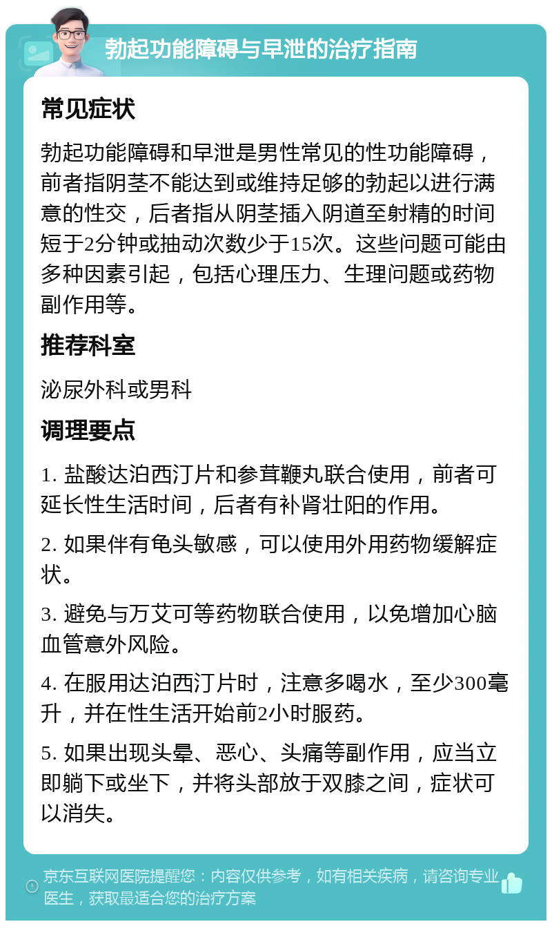 勃起功能障碍与早泄的治疗指南 常见症状 勃起功能障碍和早泄是男性常见的性功能障碍，前者指阴茎不能达到或维持足够的勃起以进行满意的性交，后者指从阴茎插入阴道至射精的时间短于2分钟或抽动次数少于15次。这些问题可能由多种因素引起，包括心理压力、生理问题或药物副作用等。 推荐科室 泌尿外科或男科 调理要点 1. 盐酸达泊西汀片和参茸鞭丸联合使用，前者可延长性生活时间，后者有补肾壮阳的作用。 2. 如果伴有龟头敏感，可以使用外用药物缓解症状。 3. 避免与万艾可等药物联合使用，以免增加心脑血管意外风险。 4. 在服用达泊西汀片时，注意多喝水，至少300毫升，并在性生活开始前2小时服药。 5. 如果出现头晕、恶心、头痛等副作用，应当立即躺下或坐下，并将头部放于双膝之间，症状可以消失。