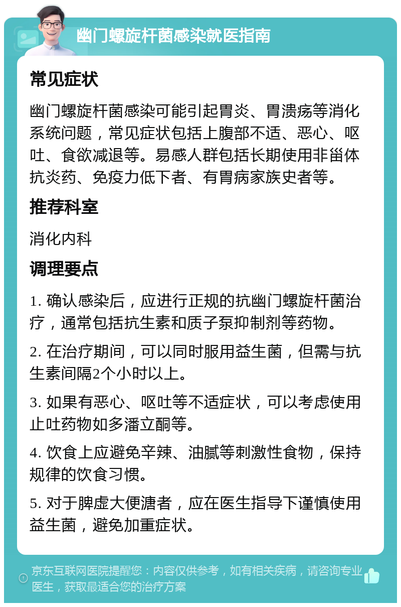 幽门螺旋杆菌感染就医指南 常见症状 幽门螺旋杆菌感染可能引起胃炎、胃溃疡等消化系统问题，常见症状包括上腹部不适、恶心、呕吐、食欲减退等。易感人群包括长期使用非甾体抗炎药、免疫力低下者、有胃病家族史者等。 推荐科室 消化内科 调理要点 1. 确认感染后，应进行正规的抗幽门螺旋杆菌治疗，通常包括抗生素和质子泵抑制剂等药物。 2. 在治疗期间，可以同时服用益生菌，但需与抗生素间隔2个小时以上。 3. 如果有恶心、呕吐等不适症状，可以考虑使用止吐药物如多潘立酮等。 4. 饮食上应避免辛辣、油腻等刺激性食物，保持规律的饮食习惯。 5. 对于脾虚大便溏者，应在医生指导下谨慎使用益生菌，避免加重症状。