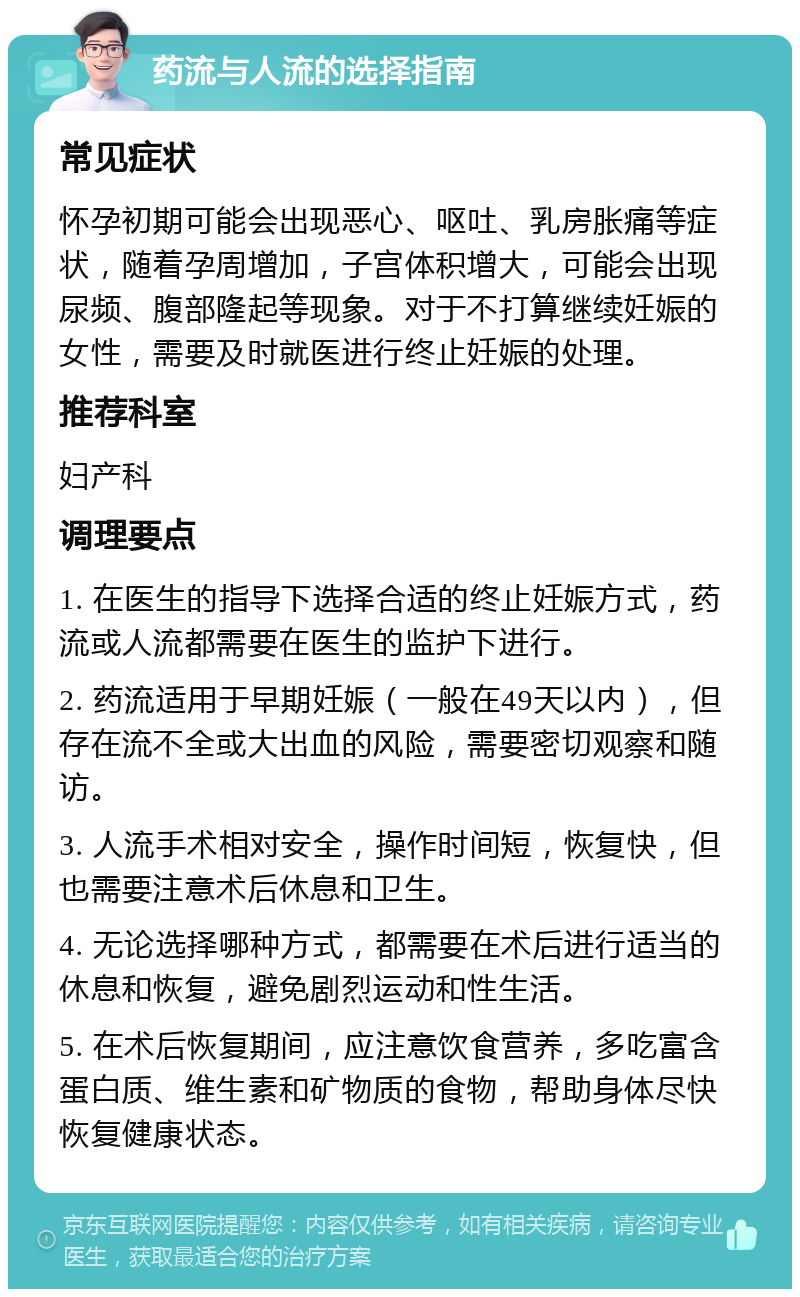 药流与人流的选择指南 常见症状 怀孕初期可能会出现恶心、呕吐、乳房胀痛等症状，随着孕周增加，子宫体积增大，可能会出现尿频、腹部隆起等现象。对于不打算继续妊娠的女性，需要及时就医进行终止妊娠的处理。 推荐科室 妇产科 调理要点 1. 在医生的指导下选择合适的终止妊娠方式，药流或人流都需要在医生的监护下进行。 2. 药流适用于早期妊娠（一般在49天以内），但存在流不全或大出血的风险，需要密切观察和随访。 3. 人流手术相对安全，操作时间短，恢复快，但也需要注意术后休息和卫生。 4. 无论选择哪种方式，都需要在术后进行适当的休息和恢复，避免剧烈运动和性生活。 5. 在术后恢复期间，应注意饮食营养，多吃富含蛋白质、维生素和矿物质的食物，帮助身体尽快恢复健康状态。