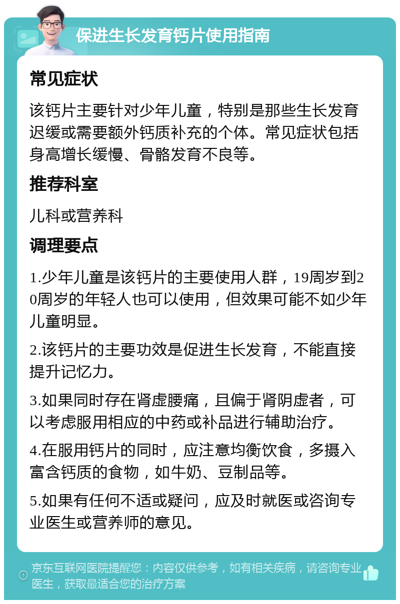 保进生长发育钙片使用指南 常见症状 该钙片主要针对少年儿童，特别是那些生长发育迟缓或需要额外钙质补充的个体。常见症状包括身高增长缓慢、骨骼发育不良等。 推荐科室 儿科或营养科 调理要点 1.少年儿童是该钙片的主要使用人群，19周岁到20周岁的年轻人也可以使用，但效果可能不如少年儿童明显。 2.该钙片的主要功效是促进生长发育，不能直接提升记忆力。 3.如果同时存在肾虚腰痛，且偏于肾阴虚者，可以考虑服用相应的中药或补品进行辅助治疗。 4.在服用钙片的同时，应注意均衡饮食，多摄入富含钙质的食物，如牛奶、豆制品等。 5.如果有任何不适或疑问，应及时就医或咨询专业医生或营养师的意见。