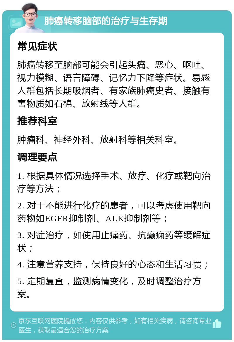 肺癌转移脑部的治疗与生存期 常见症状 肺癌转移至脑部可能会引起头痛、恶心、呕吐、视力模糊、语言障碍、记忆力下降等症状。易感人群包括长期吸烟者、有家族肺癌史者、接触有害物质如石棉、放射线等人群。 推荐科室 肿瘤科、神经外科、放射科等相关科室。 调理要点 1. 根据具体情况选择手术、放疗、化疗或靶向治疗等方法； 2. 对于不能进行化疗的患者，可以考虑使用靶向药物如EGFR抑制剂、ALK抑制剂等； 3. 对症治疗，如使用止痛药、抗癫痫药等缓解症状； 4. 注意营养支持，保持良好的心态和生活习惯； 5. 定期复查，监测病情变化，及时调整治疗方案。